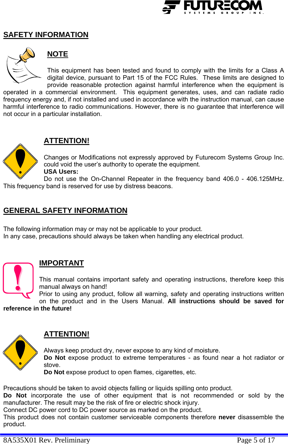  8A535X01 Rev. Preliminary    Page 5 of 17  SAFETY INFORMATION  NOTE  This equipment has been tested and found to comply with the limits for a Class A digital device, pursuant to Part 15 of the FCC Rules.  These limits are designed to provide reasonable protection against harmful interference when the equipment is operated in a commercial environment.  This equipment generates, uses, and can radiate radio frequency energy and, if not installed and used in accordance with the instruction manual, can cause harmful interference to radio communications. However, there is no guarantee that interference will not occur in a particular installation.   ATTENTION!  Changes or Modifications not expressly approved by Futurecom Systems Group Inc. could void the user’s authority to operate the equipment. USA Users: Do not use the On-Channel Repeater in the frequency band 406.0 - 406.125MHz. This frequency band is reserved for use by distress beacons.  GENERAL SAFETY INFORMATION  The following information may or may not be applicable to your product. In any case, precautions should always be taken when handling any electrical product.   IMPORTANT  This manual contains important safety and operating instructions, therefore keep this manual always on hand! Prior to using any product, follow all warning, safety and operating instructions written on the product and in the Users Manual. All instructions should be saved for reference in the future!   ATTENTION!  Always keep product dry, never expose to any kind of moisture. Do Not expose product to extreme temperatures - as found near a hot radiator or stove. Do Not expose product to open flames, cigarettes, etc.  Precautions should be taken to avoid objects falling or liquids spilling onto product. Do Not incorporate the use of other equipment that is not recommended or sold by the manufacturer. The result may be the risk of fire or electric shock injury. Connect DC power cord to DC power source as marked on the product. This product does not contain customer serviceable components therefore never disassemble the product. 