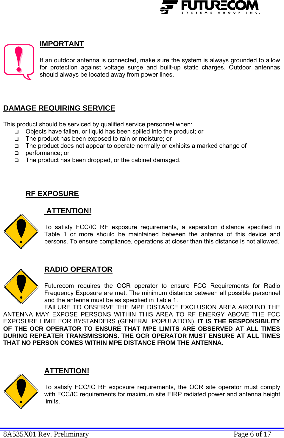  8A535X01 Rev. Preliminary    Page 6 of 17    IMPORTANT  If an outdoor antenna is connected, make sure the system is always grounded to allow for protection against voltage surge and built-up static charges. Outdoor antennas should always be located away from power lines.    DAMAGE REQUIRING SERVICE  This product should be serviced by qualified service personnel when:  Objects have fallen, or liquid has been spilled into the product; or  The product has been exposed to rain or moisture; or  The product does not appear to operate normally or exhibits a marked change of   performance; or  The product has been dropped, or the cabinet damaged.    RF EXPOSURE   ATTENTION!  To satisfy FCC/IC RF exposure requirements, a separation distance specified in Table 1 or more should be maintained between the antenna of this device and persons. To ensure compliance, operations at closer than this distance is not allowed.   RADIO OPERATOR  Futurecom requires the OCR operator to ensure FCC Requirements for Radio Frequency Exposure are met. The minimum distance between all possible personnel and the antenna must be as specified in Table 1.  FAILURE TO OBSERVE THE MPE DISTANCE EXCLUSION AREA AROUND THE ANTENNA MAY EXPOSE PERSONS WITHIN THIS AREA TO RF ENERGY ABOVE THE FCC EXPOSURE LIMIT FOR BYSTANDERS (GENERAL POPULATION). IT IS THE RESPONSIBILITY OF THE OCR OPERATOR TO ENSURE THAT MPE LIMITS ARE OBSERVED AT ALL TIMES DURING REPEATER TRANSMISSIONS. THE OCR OPERATOR MUST ENSURE AT ALL TIMES THAT NO PERSON COMES WITHIN MPE DISTANCE FROM THE ANTENNA.   ATTENTION!  To satisfy FCC/IC RF exposure requirements, the OCR site operator must comply with FCC/IC requirements for maximum site EIRP radiated power and antenna height limits.   