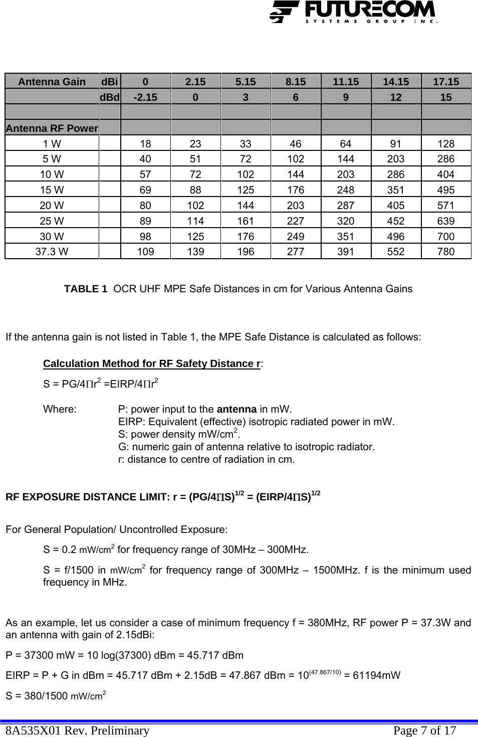  8A535X01 Rev. Preliminary    Page 7 of 17   Antenna Gain   dBi  0  2.15  5.15  8.15  11.15  14.15  17.15  dBd  -2.15  0  3  6  9  12  15           Antenna RF Power         1 W   18 23 33 46 64 91 128 5 W   40  51  72  102 144 203 286 10 W   57  72  102 144 203 286 404 15 W   69  88  125 176 248 351 495 20 W   80  102 144 203 287 405 571 25 W   89  114 161 227 320 452 639 30 W   98  125 176 249 351 496 700 37.3 W   109 139 196 277 391 552 780   TABLE 1  OCR UHF MPE Safe Distances in cm for Various Antenna Gains   If the antenna gain is not listed in Table 1, the MPE Safe Distance is calculated as follows:  Calculation Method for RF Safety Distance r:   S = PG/4Πr2 =EIRP/4Πr2     Where:   P: power input to the antenna in mW.   EIRP: Equivalent (effective) isotropic radiated power in mW.     S: power density mW/cm2.     G: numeric gain of antenna relative to isotropic radiator.     r: distance to centre of radiation in cm.    RF EXPOSURE DISTANCE LIMIT: r = (PG/4ΠS)1/2 = (EIRP/4ΠS)1/2   For General Population/ Uncontrolled Exposure:  S = 0.2 mW/cm2 for frequency range of 30MHz – 300MHz. S = f/1500 in mW/cm2 for frequency range of 300MHz – 1500MHz. f is the minimum used frequency in MHz.  As an example, let us consider a case of minimum frequency f = 380MHz, RF power P = 37.3W and an antenna with gain of 2.15dBi: P = 37300 mW = 10 log(37300) dBm = 45.717 dBm EIRP = P + G in dBm = 45.717 dBm + 2.15dB = 47.867 dBm = 10(47.867/10) = 61194mW  S = 380/1500 mW/cm2 