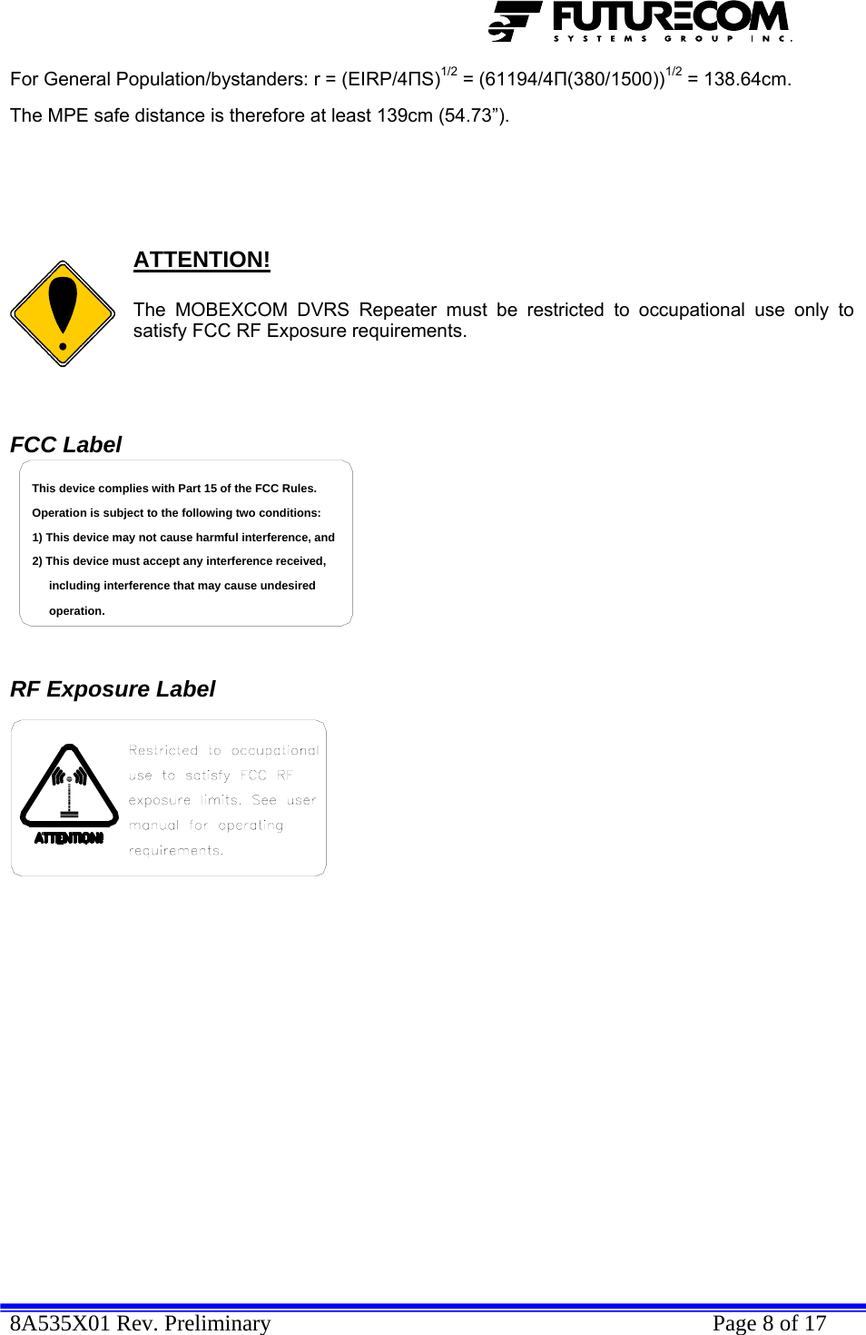  8A535X01 Rev. Preliminary    Page 8 of 17  For General Population/bystanders: r = (EIRP/4ПS)1/2 = (61194/4П(380/1500))1/2 = 138.64cm.  The MPE safe distance is therefore at least 139cm (54.73”).       ATTENTION!  The MOBEXCOM DVRS Repeater must be restricted to occupational use only to satisfy FCC RF Exposure requirements.   FCC Label including interference that may cause undesired 2) This device must accept any interference received,1) This device may not cause harmful interference, andOperation is subject to the following two conditions:This device complies with Part 15 of the FCC Rules.operation.    RF Exposure Label   