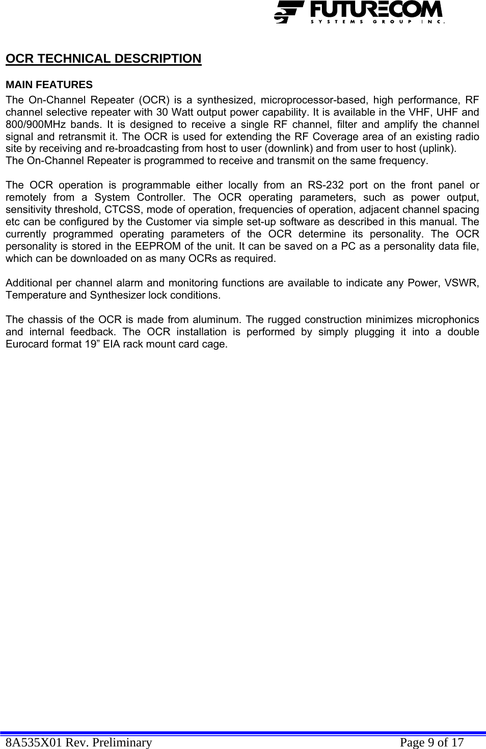  8A535X01 Rev. Preliminary    Page 9 of 17  OCR TECHNICAL DESCRIPTION MAIN FEATURES The On-Channel Repeater (OCR) is a synthesized, microprocessor-based, high performance, RF channel selective repeater with 30 Watt output power capability. It is available in the VHF, UHF and 800/900MHz bands. It is designed to receive a single RF channel, filter and amplify the channel signal and retransmit it. The OCR is used for extending the RF Coverage area of an existing radio site by receiving and re-broadcasting from host to user (downlink) and from user to host (uplink).  The On-Channel Repeater is programmed to receive and transmit on the same frequency.  The OCR operation is programmable either locally from an RS-232 port on the front panel or remotely from a System Controller. The OCR operating parameters, such as power output, sensitivity threshold, CTCSS, mode of operation, frequencies of operation, adjacent channel spacing etc can be configured by the Customer via simple set-up software as described in this manual. The currently programmed operating parameters of the OCR determine its personality. The OCR personality is stored in the EEPROM of the unit. It can be saved on a PC as a personality data file, which can be downloaded on as many OCRs as required.  Additional per channel alarm and monitoring functions are available to indicate any Power, VSWR, Temperature and Synthesizer lock conditions.  The chassis of the OCR is made from aluminum. The rugged construction minimizes microphonics and internal feedback. The OCR installation is performed by simply plugging it into a double Eurocard format 19” EIA rack mount card cage. 