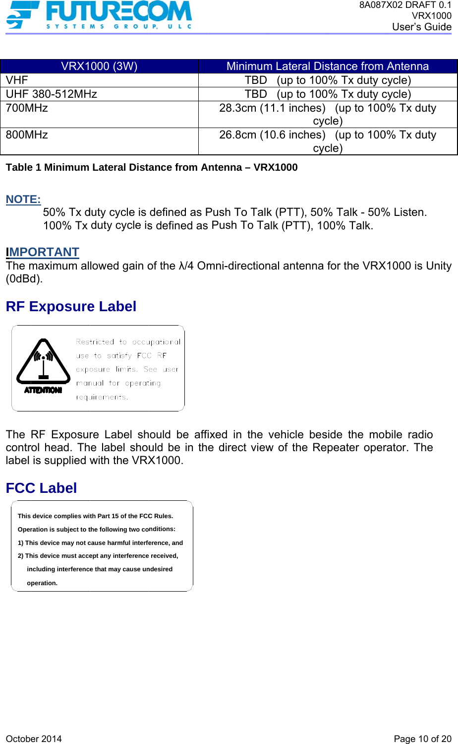  Octob VHF UHF 700M800MTable NOTE IMPOThe m(0dBdRF E The contrlabel FCC  in2) Th1) ThOperThis oer 2014 VRX1380-512MHMHz MHz e 1 Minimum E: 50% Tx d100% Tx ORTANT maximum ald).  ExposureRF Exposurrol head. This supplied wC Label ncluding interferencehis device must accehis device may not cration is subject to tdevice complies wiperation.000 (3W) Hz Lateral Distduty cycle is duty cycle islowed gain oe Label re Label she label shouwith the VRXe that may cause unept any interferencecause harmful interfethe following two coth Part 15 of the FCCance from Adefined as Ps defined asof the λ/4 Omould be affiuld be in thX1000.  ndesired  received,erence, andnditions:C Rules.MinimumTBDTBD28.3cm (126.8cm (1Antenna – VRPush To Tal Push To Tamni-directionixed in the e direct viewm Lateral Dis   (up to 100   (up to 10011.1 inches) cyc10.6 inches) cycRX1000 k (PTT), 50%alk (PTT), 10nal antenna vehicle besw of the Re8A087stance from 0% Tx duty c0% Tx duty c  (up to 100cle)   (up to 100cle) % Talk - 50%00% Talk. for the VRXside the moepeater oper7X02 DRAFT 0VRX100User’s GuidPage 10 of 2Antenna cycle) cycle) 0% Tx duty 0% Tx duty % Listen. X1000 is Unitbile radio rator. The .1 00 de  20 ty 