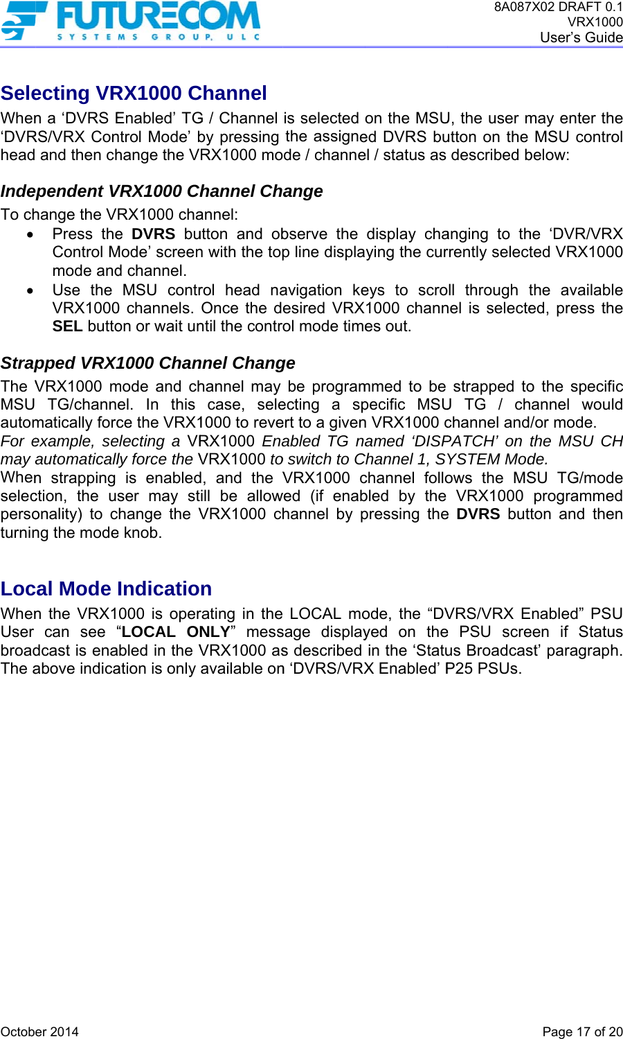  OctobSeleWhen‘DVRheadIndeTo ch  StrapThe VMSUautomFor emay Whenselecpersoturnin LocWhenUser broadThe aer 2014 ecting VRn a ‘DVRS ERS/VRX Con and then chependent Vhange the VPress theControl Mmode andUse the VRX1000SEL buttopped VRX1VRX1000 m TG/channematically forcexample, seautomaticalln strapping ction, the usonality) to cng the modecal Mode n the VRX1can see “dcast is enaabove indicaRX1000 CEnabled’ TGntrol Mode’ bhange the VVRX1000 ChRX1000 chae DVRS buMode’ screend channel. MSU contr0 channels. on or wait un1000 Chanmode and chel. In this ce the VRX1electing a VRly force the Vis enabledser may sthange the Ve knob. Indicatio000 is oper“LOCAL ONbled in the Vation is only Channel G / Channel by pressing RX1000 mohannel Channel: utton and obn with the toprol head naOnce the dntil the contrnnel Changhannel may case, sele1000 to reveRX1000 EnaVRX1000 tod, and the Vill be allowVRX1000 chn rating in theNLY” messVRX1000 asavailable onis selected the assignede / channeange bserve the p line displaavigation keesired VRXol mode timege be programecting a spert to a givenabled TG nao switch to CVRX1000 cwed (if enabhannel by p LOCAL mosage displays described n ‘DVRS/VRXon the MSUed DVRS buel / status as display chaying the cureys to scro1000 channes out. mmed to be pecific MSUn VRX1000 camed ‘DISPChannel 1, SYchannel follobled by the pressing theode, the “DVyed on thein the ‘StatuX Enabled’ P8A087U, the user mutton on the described banging to thrrently selectll through tnel is selectestrapped toU TG / chchannel andPATCH’ on YSTEM Modows the MSVRX1000 e DVRS buttVRS/VRX Ee PSU screus BroadcasP25 PSUs. 7X02 DRAFT 0VRX100User’s GuidPage 17 of 2may enter thMSU controbelow: he ‘DVR/VRted VRX100the availabled, press tho the specifannel woul/or mode.  the MSU CHde. SU TG/modprogrammeton and theEnabled” PSeen if Statust’ paragraph.1 00 de  20 he ol X 00 le he ic ld H de ed en U us h. 