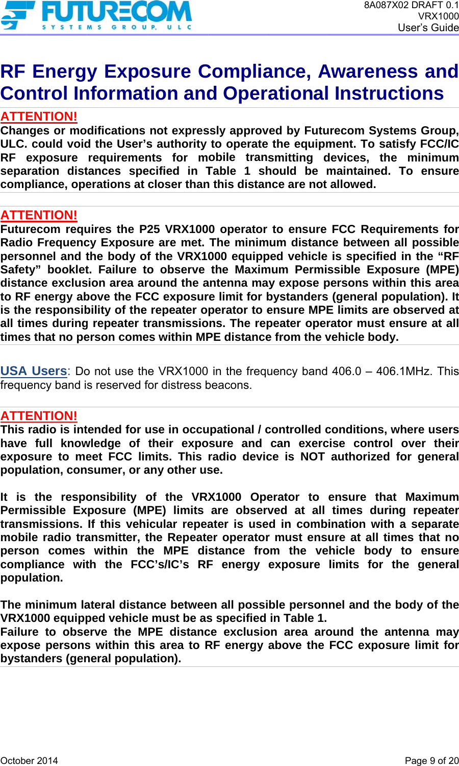  OctobRF CoATTEChanULC.RF sepacomp ATTEFutuRadiopersoSafetdistato RFis theall timtimes USAfrequ ATTEThis haveexpopopu It is Permtransmobipersocomppopu The mVRX1Failuexpobysta    er 2014 Energntrol InENTION! nges or mo. could voidexposure aration distpliance, opeENTION! recom requo Frequenconnel and tty” bookletance exclusF energy abe responsibmes durings that no peA Users: Doency band iENTION! radio is inte full knowosure to meulation, conthe respomissible Exsmissions. ile radio traon comes pliance witulation.  minimum la1000 equippure to obseose personsanders (geny Exponformatdifications d the User’srequirementances speerations at uires the P2cy Exposurthe body oft. Failure tosion area arbove the FCbility of the g repeater terson comeo not use ths reserved ftended for uwledge of eet FCC limsumer, or aonsibility oxposure (MIf this vehiansmitter, twithin thth the FCCateral distanped vehicleerve the Ms within thineral populaosure Ction andnot express authority nts for mecified in Tcloser than25 VRX100re are met. f the VRX10o observe round the aCC exposurrepeater oransmissioes within MPe VRX1000for distress buse in occutheir expomits. This any other usof the VRXPE) limits icular repeathe Repeatee MPE disC’s/IC’s RFnce betweee must be asPE distancis area to Ration). Compliad Operassly approveto operate obile transTable 1 shn this distan0 operator The minim000 equippthe Maximantenna mayre limit for bperator to ens. The repPE distance in the frequbeacons. upational / csure and radio devicse. X1000 Opeare observater is useer operatorstance froF energy een all possis specified ce exclusioRF energy aance, Aational ed by Fututhe equipmsmitting dhould be mnce are not to ensure um distancped vehiclemum Permisy expose pbystanders ensure MPEpeater opere from the vuency band controlled ccan exercce is NOT erator to eved at all d in combir must ensuom the vehexposure lble personnin Table 1.on area aroabove the 8A087AwareneInstrucrecom Systment. To saevices, thmaintained.allowed.  FCC Requce between is specifiedssible Expoersons with(general poE limits are rator must evehicle body406.0 – 406conditions, ise controauthorized ensure thatimes duriination withure at all tihicle bodylimits for nel and theound the aFCC expos7X02 DRAFT 0VRX100User’s GuidPage 9 of 2ess andctionstems Groupatisfy FCC/ICe minimum To ensurirements foall possibld in the “Rosure (MPEhin this areopulation). observed aensure at ay. 6.1MHz. Thwhere userl over thefor generaat Maximuming repeateh a separatmes that ny to ensurthe generae body of thntenna masure limit fo.1 00 de  20 d p, C m re or le RF E) ea It at all is rs ir al m er te o re al he ay or 