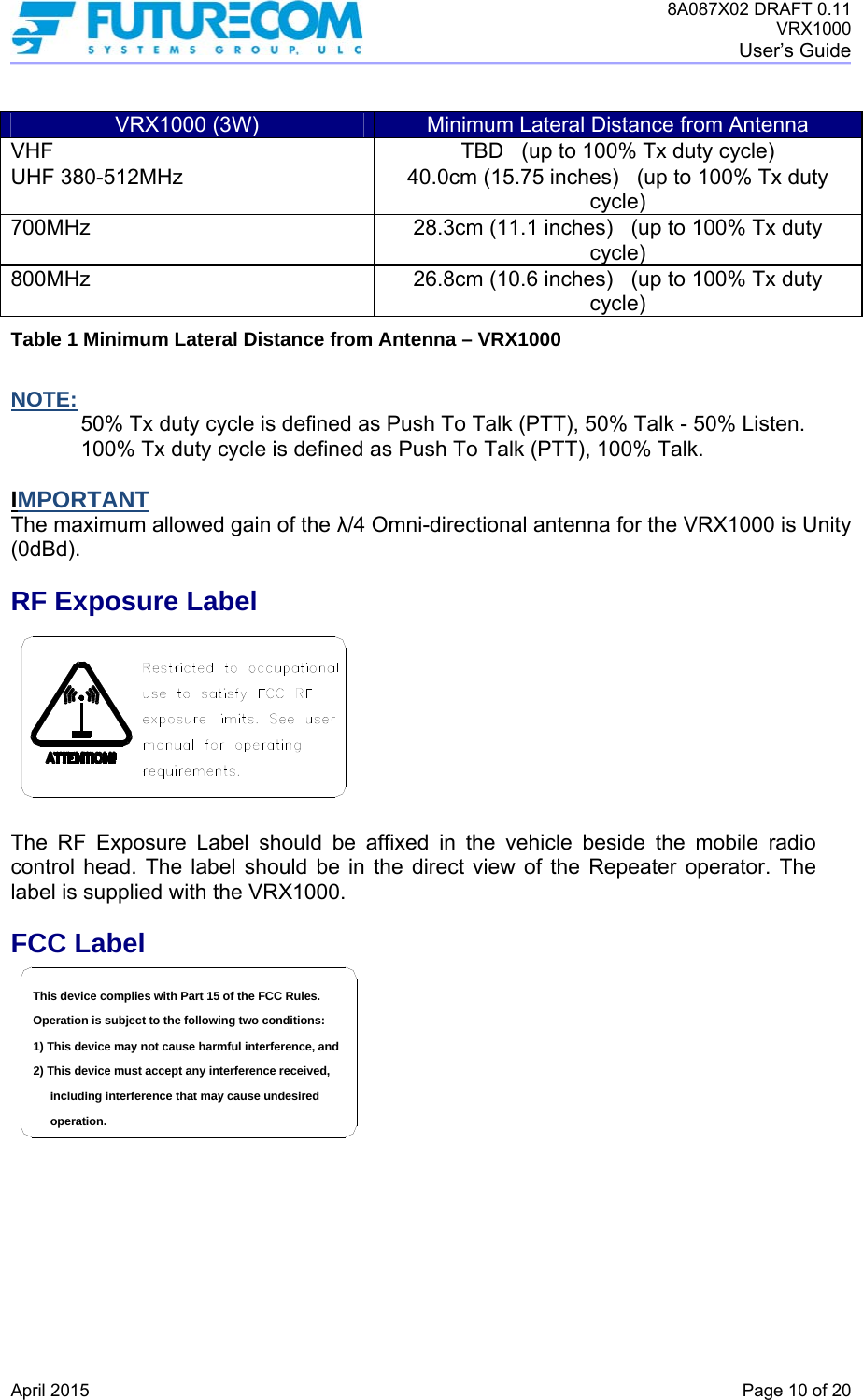 8A087X02 DRAFT 0.11 VRX1000 User’s Guide   April 2015    Page 10 of 20  VRX1000 (3W)  Minimum Lateral Distance from Antenna VHF  TBD   (up to 100% Tx duty cycle) UHF 380-512MHz  40.0cm (15.75 inches)   (up to 100% Tx duty cycle) 700MHz  28.3cm (11.1 inches)   (up to 100% Tx duty cycle) 800MHz  26.8cm (10.6 inches)   (up to 100% Tx duty cycle) Table 1 Minimum Lateral Distance from Antenna – VRX1000  NOTE: 50% Tx duty cycle is defined as Push To Talk (PTT), 50% Talk - 50% Listen. 100% Tx duty cycle is defined as Push To Talk (PTT), 100% Talk.  IMPORTANT The maximum allowed gain of the λ/4 Omni-directional antenna for the VRX1000 is Unity (0dBd).  RF Exposure Label  The RF Exposure Label should be affixed in the vehicle beside the mobile radio control head. The label should be in the direct view of the Repeater operator. The label is supplied with the VRX1000. FCC Label including interference that may cause undesired 2) This device must accept any interference received,1) This device may not cause harmful interference, andOperation is subject to the following two conditions:This device complies with Part 15 of the FCC Rules.operation.    