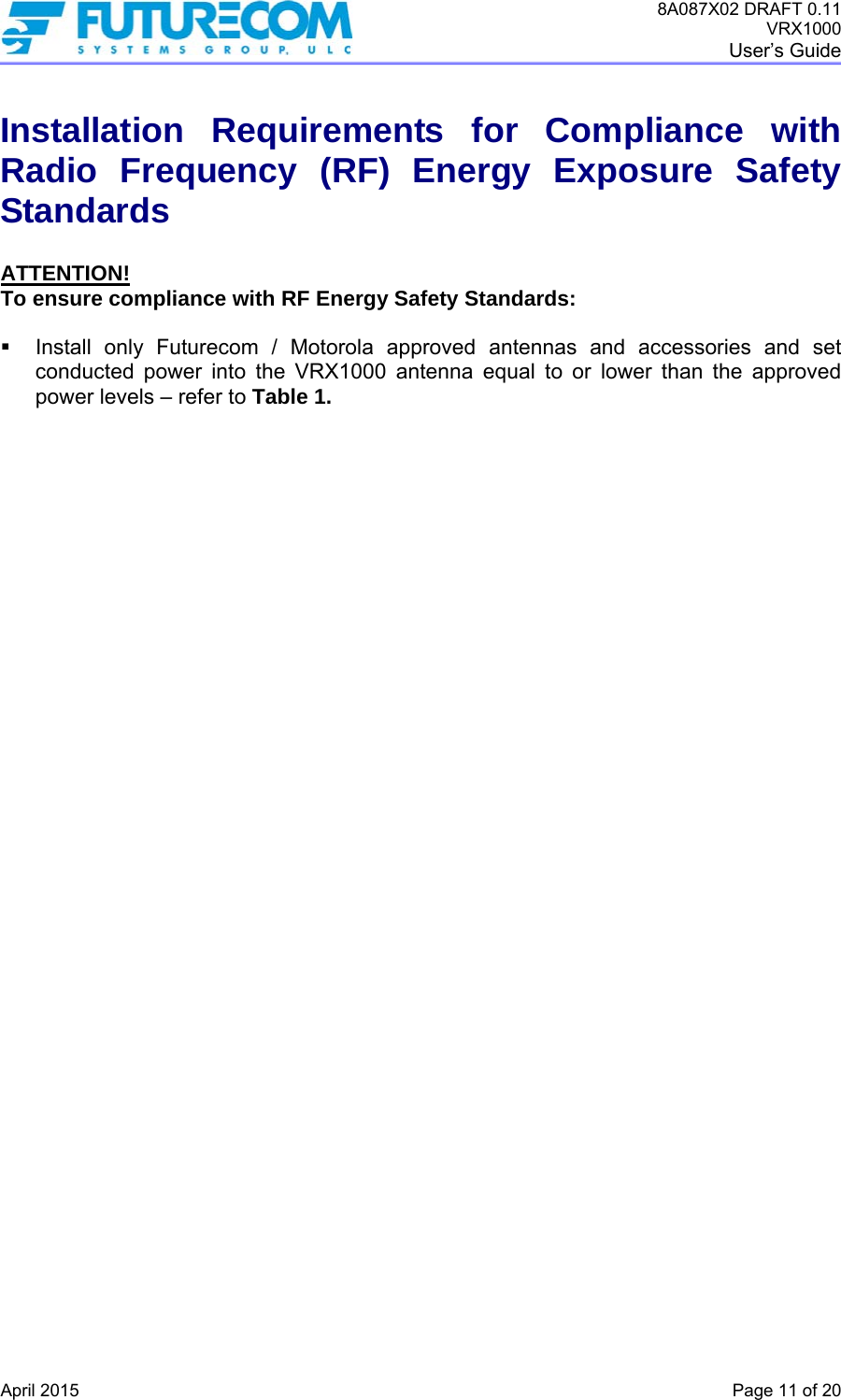 8A087X02 DRAFT 0.11 VRX1000 User’s Guide   April 2015    Page 11 of 20 Installation Requirements for Compliance with Radio Frequency (RF) Energy Exposure Safety Standards  ATTENTION! To ensure compliance with RF Energy Safety Standards:    Install only Futurecom / Motorola approved antennas and accessories and set conducted power into the VRX1000 antenna equal to or lower than the approved power levels – refer to Table 1.   