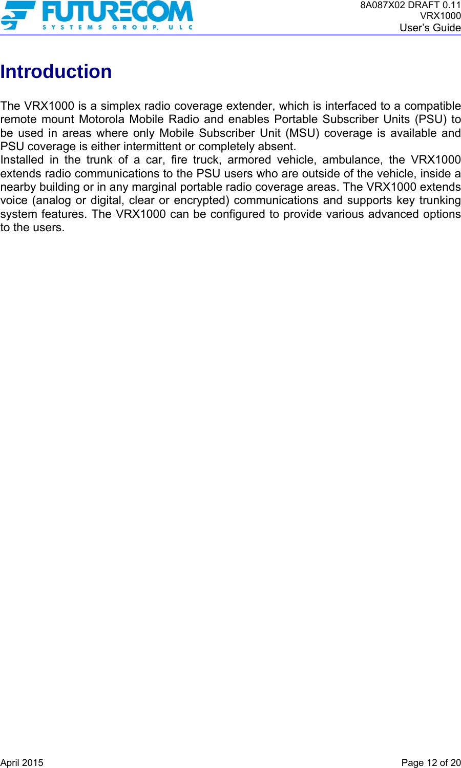 8A087X02 DRAFT 0.11 VRX1000 User’s Guide   April 2015    Page 12 of 20 Introduction  The VRX1000 is a simplex radio coverage extender, which is interfaced to a compatible remote mount Motorola Mobile Radio and enables Portable Subscriber Units (PSU) to be used in areas where only Mobile Subscriber Unit (MSU) coverage is available and PSU coverage is either intermittent or completely absent.  Installed in the trunk of a car, fire truck, armored vehicle, ambulance, the VRX1000 extends radio communications to the PSU users who are outside of the vehicle, inside a nearby building or in any marginal portable radio coverage areas. The VRX1000 extends voice (analog or digital, clear or encrypted) communications and supports key trunking system features. The VRX1000 can be configured to provide various advanced options to the users.  