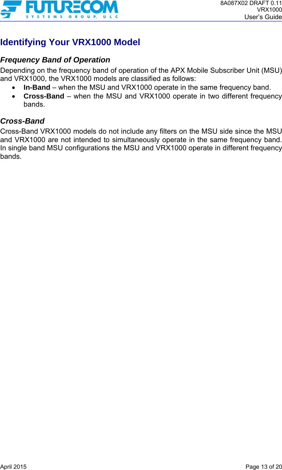 8A087X02 DRAFT 0.11 VRX1000 User’s Guide   April 2015    Page 13 of 20 Identifying Your VRX1000 Model Frequency Band of Operation Depending on the frequency band of operation of the APX Mobile Subscriber Unit (MSU) and VRX1000, the VRX1000 models are classified as follows:  In-Band – when the MSU and VRX1000 operate in the same frequency band.  Cross-Band – when the MSU and VRX1000 operate in two different frequency bands.  Cross-Band Cross-Band VRX1000 models do not include any filters on the MSU side since the MSU and VRX1000 are not intended to simultaneously operate in the same frequency band. In single band MSU configurations the MSU and VRX1000 operate in different frequency bands.   