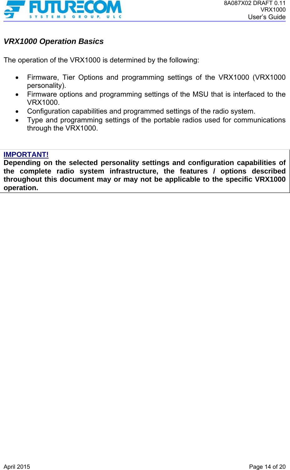 8A087X02 DRAFT 0.11 VRX1000 User’s Guide   April 2015    Page 14 of 20 VRX1000 Operation Basics  The operation of the VRX1000 is determined by the following:     Firmware, Tier Options and programming settings of the VRX1000 (VRX1000 personality).    Firmware options and programming settings of the MSU that is interfaced to the VRX1000.    Configuration capabilities and programmed settings of the radio system.    Type and programming settings of the portable radios used for communications through the VRX1000.   IMPORTANT! Depending on the selected personality settings and configuration capabilities of the complete radio system infrastructure, the features / options described throughout this document may or may not be applicable to the specific VRX1000 operation. 