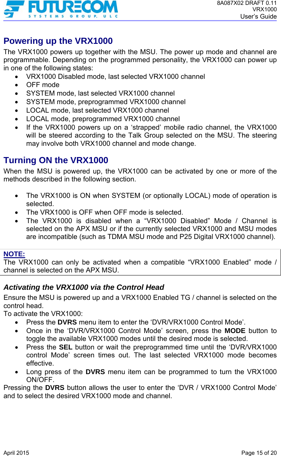 8A087X02 DRAFT 0.11 VRX1000 User’s Guide   April 2015    Page 15 of 20 Powering up the VRX1000 The VRX1000 powers up together with the MSU. The power up mode and channel are programmable. Depending on the programmed personality, the VRX1000 can power up in one of the following states:   VRX1000 Disabled mode, last selected VRX1000 channel  OFF mode   SYSTEM mode, last selected VRX1000 channel   SYSTEM mode, preprogrammed VRX1000 channel   LOCAL mode, last selected VRX1000 channel   LOCAL mode, preprogrammed VRX1000 channel   If the VRX1000 powers up on a ‘strapped’ mobile radio channel, the VRX1000 will be steered according to the Talk Group selected on the MSU. The steering may involve both VRX1000 channel and mode change. Turning ON the VRX1000 When the MSU is powered up, the VRX1000 can be activated by one or more of the methods described in the following section.     The VRX1000 is ON when SYSTEM (or optionally LOCAL) mode of operation is selected.    The VRX1000 is OFF when OFF mode is selected.    The VRX1000 is disabled when a “VRX1000 Disabled” Mode / Channel is selected on the APX MSU or if the currently selected VRX1000 and MSU modes are incompatible (such as TDMA MSU mode and P25 Digital VRX1000 channel).  NOTE: The VRX1000 can only be activated when a compatible “VRX1000 Enabled” mode / channel is selected on the APX MSU. Activating the VRX1000 via the Control Head Ensure the MSU is powered up and a VRX1000 Enabled TG / channel is selected on the control head. To activate the VRX1000:  Press the DVRS menu item to enter the ‘DVR/VRX1000 Control Mode’.    Once in the ‘DVR/VRX1000 Control Mode’ screen, press the MODE button to toggle the available VRX1000 modes until the desired mode is selected.  Press the SEL button or wait the preprogrammed time until the ‘DVR/VRX1000 control Mode’ screen times out. The last selected VRX1000 mode becomes effective.   Long press of the DVRS menu item can be programmed to turn the VRX1000 ON/OFF. Pressing the DVRS button allows the user to enter the ‘DVR / VRX1000 Control Mode’ and to select the desired VRX1000 mode and channel.  