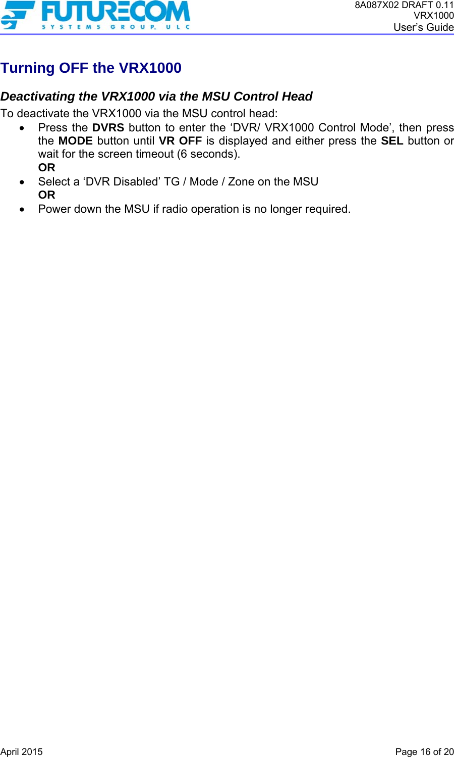 8A087X02 DRAFT 0.11 VRX1000 User’s Guide   April 2015    Page 16 of 20 Turning OFF the VRX1000 Deactivating the VRX1000 via the MSU Control Head To deactivate the VRX1000 via the MSU control head:  Press the DVRS button to enter the ‘DVR/ VRX1000 Control Mode’, then press the MODE button until VR OFF is displayed and either press the SEL button or wait for the screen timeout (6 seconds). OR   Select a ‘DVR Disabled’ TG / Mode / Zone on the MSU OR   Power down the MSU if radio operation is no longer required.    