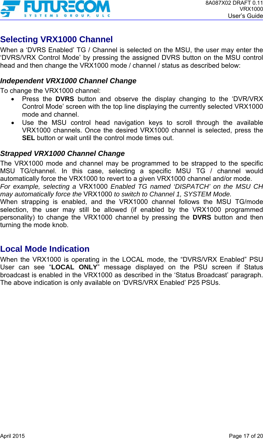 8A087X02 DRAFT 0.11 VRX1000 User’s Guide   April 2015    Page 17 of 20 Selecting VRX1000 Channel When a ‘DVRS Enabled’ TG / Channel is selected on the MSU, the user may enter the ‘DVRS/VRX Control Mode’ by pressing the assigned DVRS button on the MSU control head and then change the VRX1000 mode / channel / status as described below: Independent VRX1000 Channel Change To change the VRX1000 channel:  Press the DVRS button and observe the display changing to the ‘DVR/VRX Control Mode’ screen with the top line displaying the currently selected VRX1000 mode and channel.   Use the MSU control head navigation keys to scroll through the available VRX1000 channels. Once the desired VRX1000 channel is selected, press the SEL button or wait until the control mode times out. Strapped VRX1000 Channel Change The VRX1000 mode and channel may be programmed to be strapped to the specific MSU TG/channel. In this case, selecting a specific MSU TG / channel would automatically force the VRX1000 to revert to a given VRX1000 channel and/or mode.  For example, selecting a VRX1000 Enabled TG named ‘DISPATCH’ on the MSU CH may automatically force the VRX1000 to switch to Channel 1, SYSTEM Mode. When strapping is enabled, and the VRX1000 channel follows the MSU TG/mode selection, the user may still be allowed (if enabled by the VRX1000 programmed personality) to change the VRX1000 channel by pressing the DVRS button and then turning the mode knob.  Local Mode Indication When the VRX1000 is operating in the LOCAL mode, the “DVRS/VRX Enabled” PSU User can see “LOCAL ONLY” message displayed on the PSU screen if Status broadcast is enabled in the VRX1000 as described in the ‘Status Broadcast’ paragraph. The above indication is only available on ‘DVRS/VRX Enabled’ P25 PSUs. 