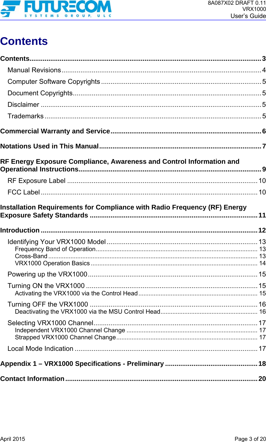 8A087X02 DRAFT 0.11 VRX1000 User’s Guide   April 2015    Page 3 of 20 Contents Contents...........................................................................................................................3Manual Revisions..........................................................................................................4Computer Software Copyrights ..................................................................................... 5Document Copyrights.................................................................................................... 5Disclaimer .....................................................................................................................5Trademarks ................................................................................................................... 5Commercial Warranty and Service................................................................................6Notations Used in This Manual......................................................................................7RF Energy Exposure Compliance, Awareness and Control Information and Operational Instructions.................................................................................................9RF Exposure Label ..................................................................................................... 10FCC Label ................................................................................................................... 10Installation Requirements for Compliance with Radio Frequency (RF) Energy Exposure Safety Standards .........................................................................................11Introduction ...................................................................................................................12Identifying Your VRX1000 Model ................................................................................ 13Frequency Band of Operation............................................................................................... 13Cross-Band ........................................................................................................................... 13VRX1000 Operation Basics .................................................................................................. 14Powering up the VRX1000.......................................................................................... 15Turning ON the VRX1000 ........................................................................................... 15Activating the VRX1000 via the Control Head...................................................................... 15Turning OFF the VRX1000 ......................................................................................... 16Deactivating the VRX1000 via the MSU Control Head......................................................... 16Selecting VRX1000 Channel.......................................................................................17Independent VRX1000 Channel Change ............................................................................. 17Strapped VRX1000 Channel Change................................................................................... 17Local Mode Indication .................................................................................................17Appendix 1 – VRX1000 Specifications - Preliminary .................................................18Contact Information......................................................................................................20 