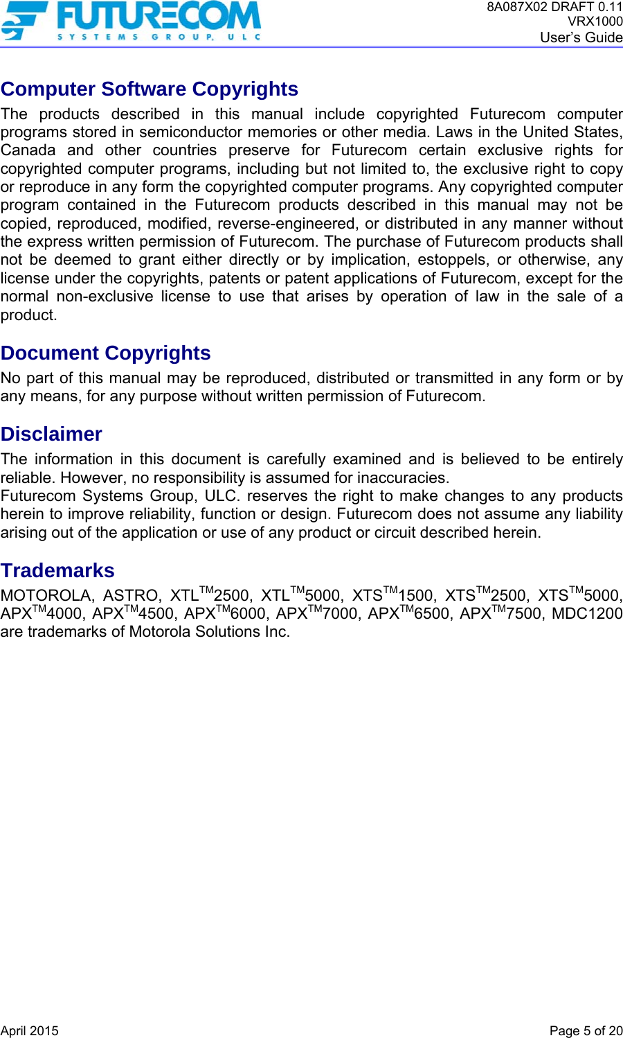 8A087X02 DRAFT 0.11 VRX1000 User’s Guide   April 2015    Page 5 of 20 Computer Software Copyrights The products described in this manual include copyrighted Futurecom computer programs stored in semiconductor memories or other media. Laws in the United States, Canada and other countries preserve for Futurecom certain exclusive rights for copyrighted computer programs, including but not limited to, the exclusive right to copy or reproduce in any form the copyrighted computer programs. Any copyrighted computer program contained in the Futurecom products described in this manual may not be copied, reproduced, modified, reverse-engineered, or distributed in any manner without the express written permission of Futurecom. The purchase of Futurecom products shall not be deemed to grant either directly or by implication, estoppels, or otherwise, any license under the copyrights, patents or patent applications of Futurecom, except for the normal non-exclusive license to use that arises by operation of law in the sale of a product. Document Copyrights No part of this manual may be reproduced, distributed or transmitted in any form or by any means, for any purpose without written permission of Futurecom. Disclaimer The information in this document is carefully examined and is believed to be entirely reliable. However, no responsibility is assumed for inaccuracies. Futurecom Systems Group, ULC. reserves the right to make changes to any products herein to improve reliability, function or design. Futurecom does not assume any liability arising out of the application or use of any product or circuit described herein. Trademarks MOTOROLA, ASTRO, XTLTM2500, XTLTM5000, XTSTM1500, XTSTM2500, XTSTM5000, APXTM4000, APXTM4500, APXTM6000, APXTM7000, APXTM6500, APXTM7500, MDC1200 are trademarks of Motorola Solutions Inc. 