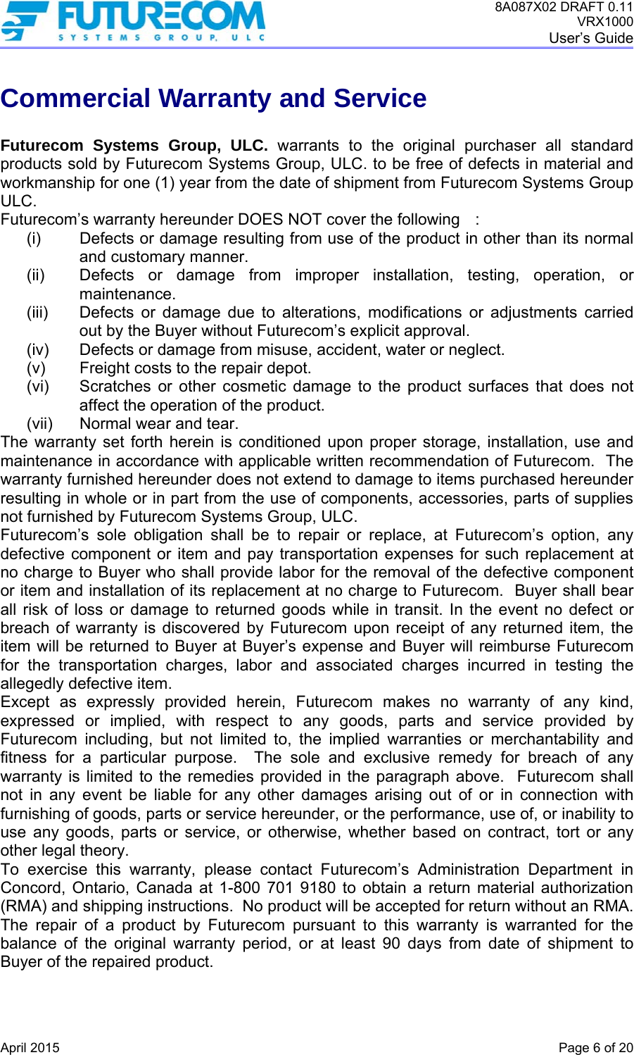 8A087X02 DRAFT 0.11 VRX1000 User’s Guide   April 2015    Page 6 of 20 Commercial Warranty and Service  Futurecom Systems Group, ULC. warrants to the original purchaser all standard products sold by Futurecom Systems Group, ULC. to be free of defects in material and workmanship for one (1) year from the date of shipment from Futurecom Systems Group ULC.  Futurecom’s warranty hereunder DOES NOT cover the following  :  (i)  Defects or damage resulting from use of the product in other than its normal and customary manner. (ii)  Defects or damage from improper installation, testing, operation, or maintenance. (iii)  Defects or damage due to alterations, modifications or adjustments carried out by the Buyer without Futurecom’s explicit approval. (iv)  Defects or damage from misuse, accident, water or neglect. (v)  Freight costs to the repair depot. (vi)  Scratches or other cosmetic damage to the product surfaces that does not affect the operation of the product. (vii)  Normal wear and tear. The warranty set forth herein is conditioned upon proper storage, installation, use and maintenance in accordance with applicable written recommendation of Futurecom.  The warranty furnished hereunder does not extend to damage to items purchased hereunder resulting in whole or in part from the use of components, accessories, parts of supplies not furnished by Futurecom Systems Group, ULC. Futurecom’s sole obligation shall be to repair or replace, at Futurecom’s option, any defective component or item and pay transportation expenses for such replacement at no charge to Buyer who shall provide labor for the removal of the defective component or item and installation of its replacement at no charge to Futurecom.  Buyer shall bear all risk of loss or damage to returned goods while in transit. In the event no defect or breach of warranty is discovered by Futurecom upon receipt of any returned item, the item will be returned to Buyer at Buyer’s expense and Buyer will reimburse Futurecom for the transportation charges, labor and associated charges incurred in testing the allegedly defective item. Except as expressly provided herein, Futurecom makes no warranty of any kind, expressed or implied, with respect to any goods, parts and service provided by Futurecom including, but not limited to, the implied warranties or merchantability and fitness for a particular purpose.  The sole and exclusive remedy for breach of any warranty is limited to the remedies provided in the paragraph above.  Futurecom shall not in any event be liable for any other damages arising out of or in connection with furnishing of goods, parts or service hereunder, or the performance, use of, or inability to use any goods, parts or service, or otherwise, whether based on contract, tort or any other legal theory. To exercise this warranty, please contact Futurecom’s Administration Department in Concord, Ontario, Canada at 1-800 701 9180 to obtain a return material authorization (RMA) and shipping instructions.  No product will be accepted for return without an RMA.  The repair of a product by Futurecom pursuant to this warranty is warranted for the balance of the original warranty period, or at least 90 days from date of shipment to Buyer of the repaired product. 