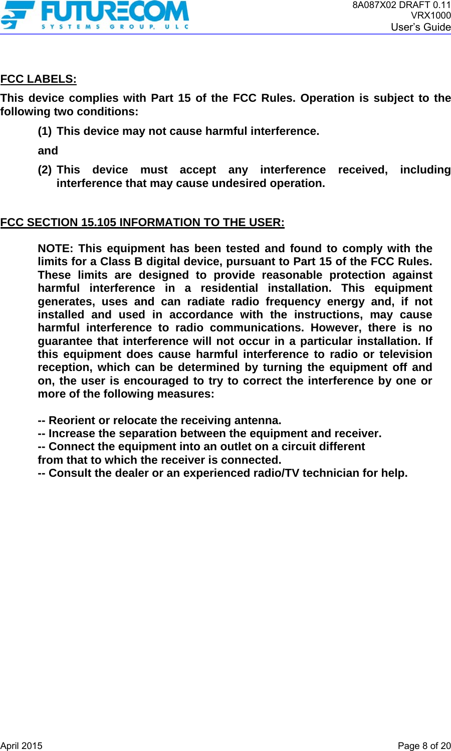 8A087X02 DRAFT 0.11 VRX1000 User’s Guide   April 2015    Page 8 of 20   FCC LABELS: This device complies with Part 15 of the FCC Rules. Operation is subject to the following two conditions: (1) This device may not cause harmful interference.  and (2) This device must accept any interference received, including interference that may cause undesired operation.   FCC SECTION 15.105 INFORMATION TO THE USER:  NOTE: This equipment has been tested and found to comply with the limits for a Class B digital device, pursuant to Part 15 of the FCC Rules. These limits are designed to provide reasonable protection against harmful interference in a residential installation. This equipment generates, uses and can radiate radio frequency energy and, if not installed and used in accordance with the instructions, may cause harmful interference to radio communications. However, there is no guarantee that interference will not occur in a particular installation. If this equipment does cause harmful interference to radio or television reception, which can be determined by turning the equipment off and on, the user is encouraged to try to correct the interference by one or more of the following measures:   -- Reorient or relocate the receiving antenna.   -- Increase the separation between the equipment and receiver.  -- Connect the equipment into an outlet on a circuit different  from that to which the receiver is connected.  -- Consult the dealer or an experienced radio/TV technician for help.  