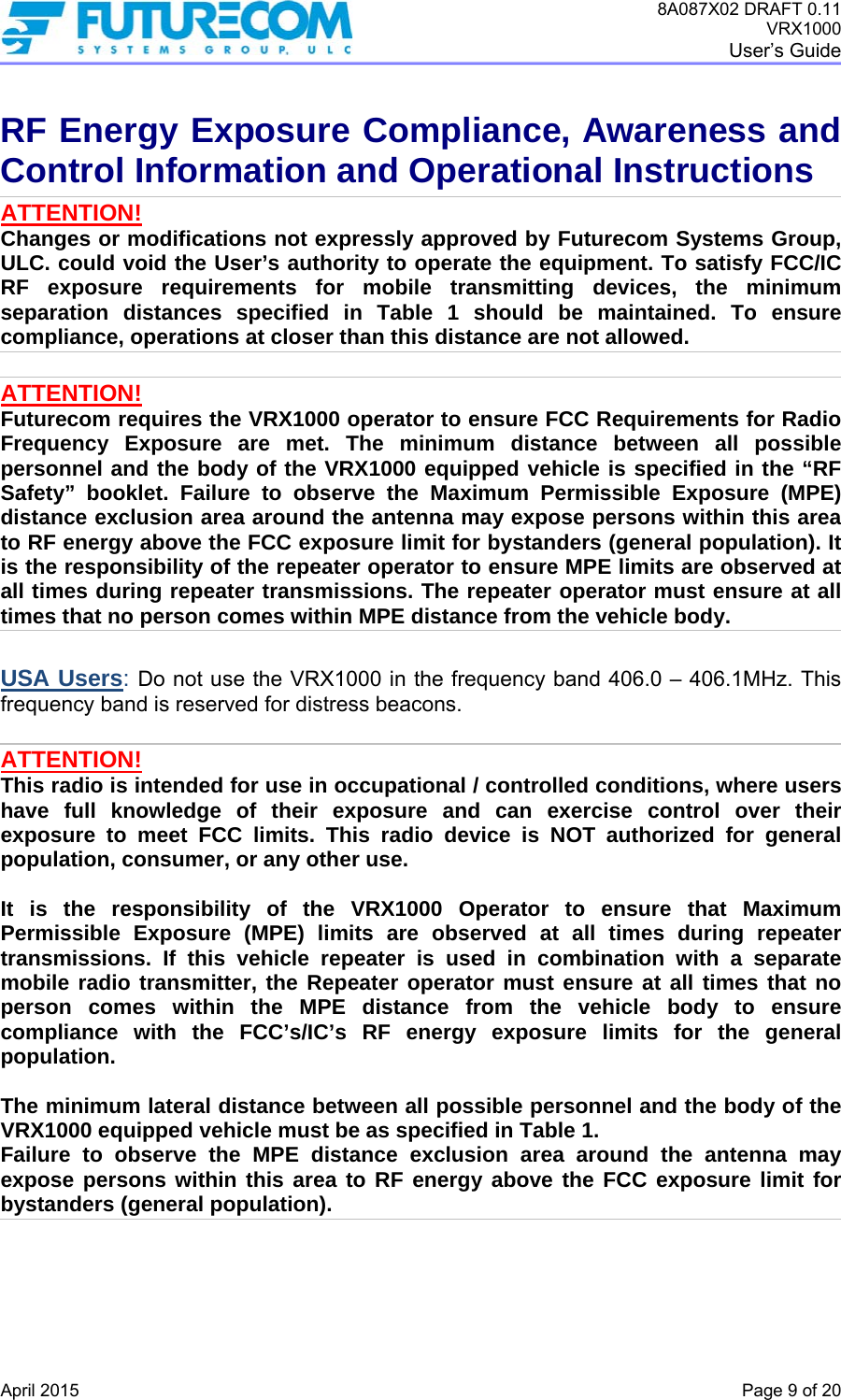 8A087X02 DRAFT 0.11 VRX1000 User’s Guide   April 2015    Page 9 of 20 RF Energy Exposure Compliance, Awareness and Control Information and Operational Instructions ATTENTION! Changes or modifications not expressly approved by Futurecom Systems Group, ULC. could void the User’s authority to operate the equipment. To satisfy FCC/IC RF exposure requirements for mobile transmitting devices, the minimum separation distances specified in Table 1 should be maintained. To ensure compliance, operations at closer than this distance are not allowed.   ATTENTION! Futurecom requires the VRX1000 operator to ensure FCC Requirements for Radio Frequency Exposure are met. The minimum distance between all possible personnel and the body of the VRX1000 equipped vehicle is specified in the “RF Safety” booklet. Failure to observe the Maximum Permissible Exposure (MPE) distance exclusion area around the antenna may expose persons within this area to RF energy above the FCC exposure limit for bystanders (general population). It is the responsibility of the repeater operator to ensure MPE limits are observed at all times during repeater transmissions. The repeater operator must ensure at all times that no person comes within MPE distance from the vehicle body.  USA Users: Do not use the VRX1000 in the frequency band 406.0 – 406.1MHz. This frequency band is reserved for distress beacons.  ATTENTION! This radio is intended for use in occupational / controlled conditions, where users have full knowledge of their exposure and can exercise control over their exposure to meet FCC limits. This radio device is NOT authorized for general population, consumer, or any other use.  It is the responsibility of the VRX1000 Operator to ensure that Maximum Permissible Exposure (MPE) limits are observed at all times during repeater transmissions. If this vehicle repeater is used in combination with a separate mobile radio transmitter, the Repeater operator must ensure at all times that no person comes within the MPE distance from the vehicle body to ensure compliance with the FCC’s/IC’s RF energy exposure limits for the general population.   The minimum lateral distance between all possible personnel and the body of the VRX1000 equipped vehicle must be as specified in Table 1. Failure to observe the MPE distance exclusion area around the antenna may expose persons within this area to RF energy above the FCC exposure limit for bystanders (general population).     