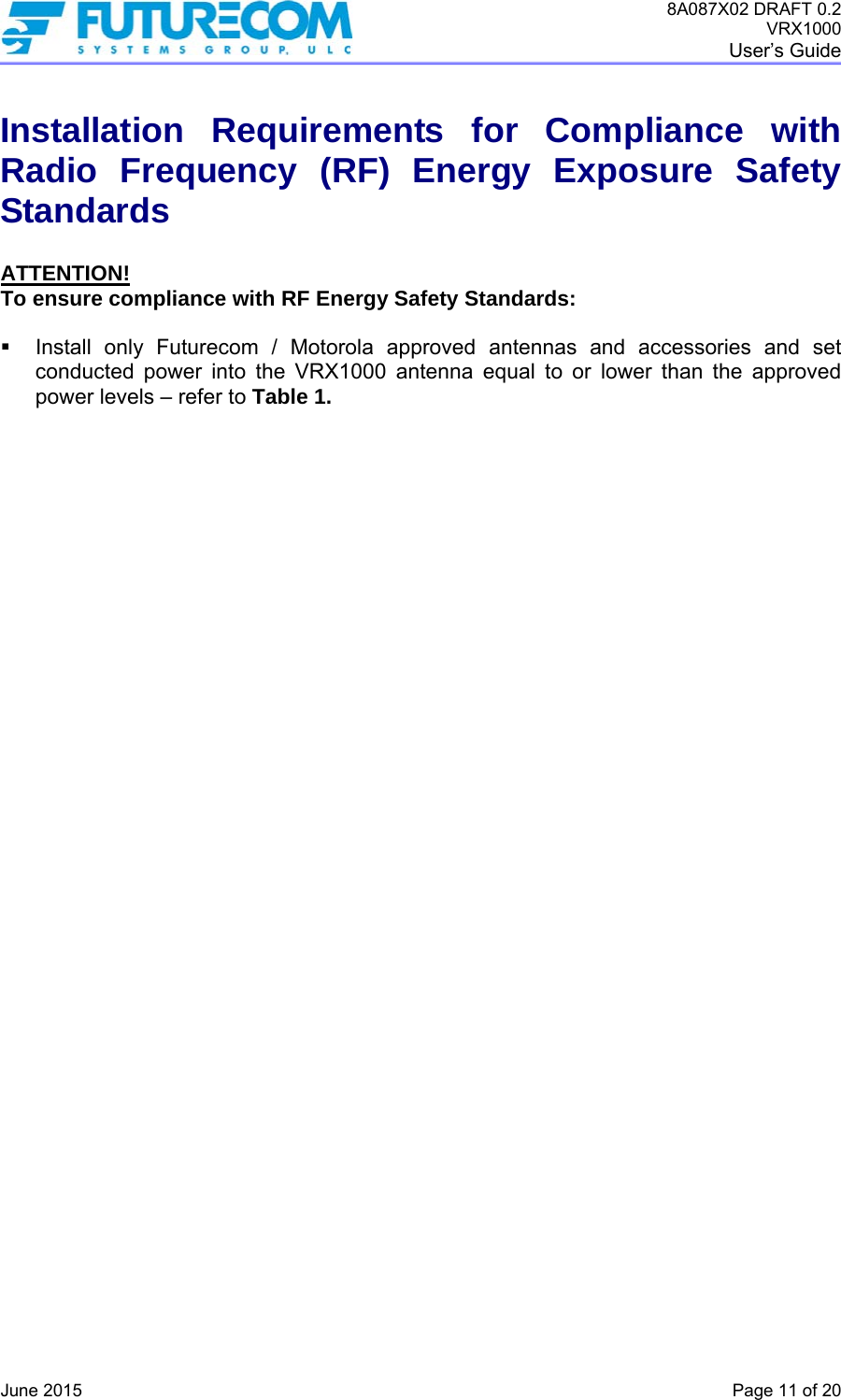 8A087X02 DRAFT 0.2 VRX1000 User’s Guide   June 2015    Page 11 of 20 Installation Requirements for Compliance with Radio Frequency (RF) Energy Exposure Safety Standards  ATTENTION! To ensure compliance with RF Energy Safety Standards:    Install only Futurecom / Motorola approved antennas and accessories and set conducted power into the VRX1000 antenna equal to or lower than the approved power levels – refer to Table 1.   