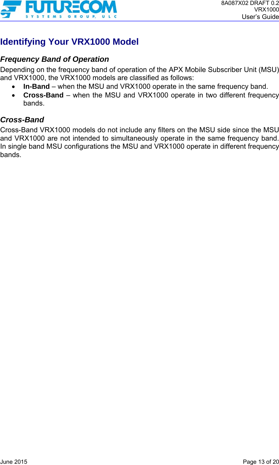 8A087X02 DRAFT 0.2 VRX1000 User’s Guide   June 2015    Page 13 of 20 Identifying Your VRX1000 Model Frequency Band of Operation Depending on the frequency band of operation of the APX Mobile Subscriber Unit (MSU) and VRX1000, the VRX1000 models are classified as follows:  In-Band – when the MSU and VRX1000 operate in the same frequency band.  Cross-Band – when the MSU and VRX1000 operate in two different frequency bands.  Cross-Band Cross-Band VRX1000 models do not include any filters on the MSU side since the MSU and VRX1000 are not intended to simultaneously operate in the same frequency band. In single band MSU configurations the MSU and VRX1000 operate in different frequency bands.   