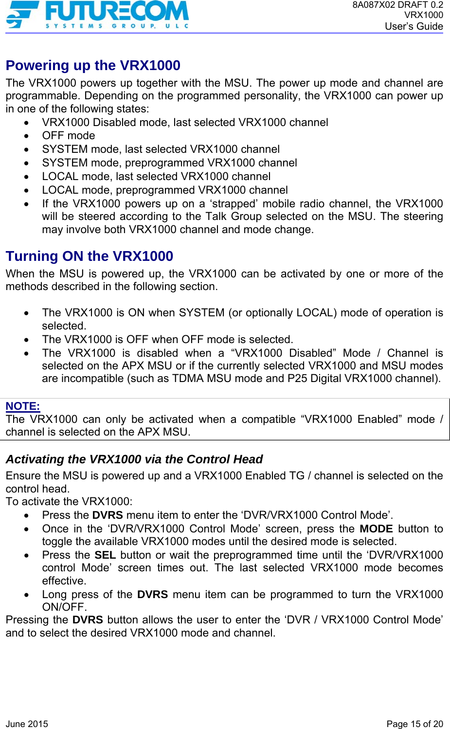 8A087X02 DRAFT 0.2 VRX1000 User’s Guide   June 2015    Page 15 of 20 Powering up the VRX1000 The VRX1000 powers up together with the MSU. The power up mode and channel are programmable. Depending on the programmed personality, the VRX1000 can power up in one of the following states:   VRX1000 Disabled mode, last selected VRX1000 channel  OFF mode   SYSTEM mode, last selected VRX1000 channel   SYSTEM mode, preprogrammed VRX1000 channel   LOCAL mode, last selected VRX1000 channel   LOCAL mode, preprogrammed VRX1000 channel   If the VRX1000 powers up on a ‘strapped’ mobile radio channel, the VRX1000 will be steered according to the Talk Group selected on the MSU. The steering may involve both VRX1000 channel and mode change. Turning ON the VRX1000 When the MSU is powered up, the VRX1000 can be activated by one or more of the methods described in the following section.     The VRX1000 is ON when SYSTEM (or optionally LOCAL) mode of operation is selected.    The VRX1000 is OFF when OFF mode is selected.    The VRX1000 is disabled when a “VRX1000 Disabled” Mode / Channel is selected on the APX MSU or if the currently selected VRX1000 and MSU modes are incompatible (such as TDMA MSU mode and P25 Digital VRX1000 channel).  NOTE: The VRX1000 can only be activated when a compatible “VRX1000 Enabled” mode / channel is selected on the APX MSU. Activating the VRX1000 via the Control Head Ensure the MSU is powered up and a VRX1000 Enabled TG / channel is selected on the control head. To activate the VRX1000:  Press the DVRS menu item to enter the ‘DVR/VRX1000 Control Mode’.    Once in the ‘DVR/VRX1000 Control Mode’ screen, press the MODE button to toggle the available VRX1000 modes until the desired mode is selected.  Press the SEL button or wait the preprogrammed time until the ‘DVR/VRX1000 control Mode’ screen times out. The last selected VRX1000 mode becomes effective.   Long press of the DVRS menu item can be programmed to turn the VRX1000 ON/OFF. Pressing the DVRS button allows the user to enter the ‘DVR / VRX1000 Control Mode’ and to select the desired VRX1000 mode and channel.  