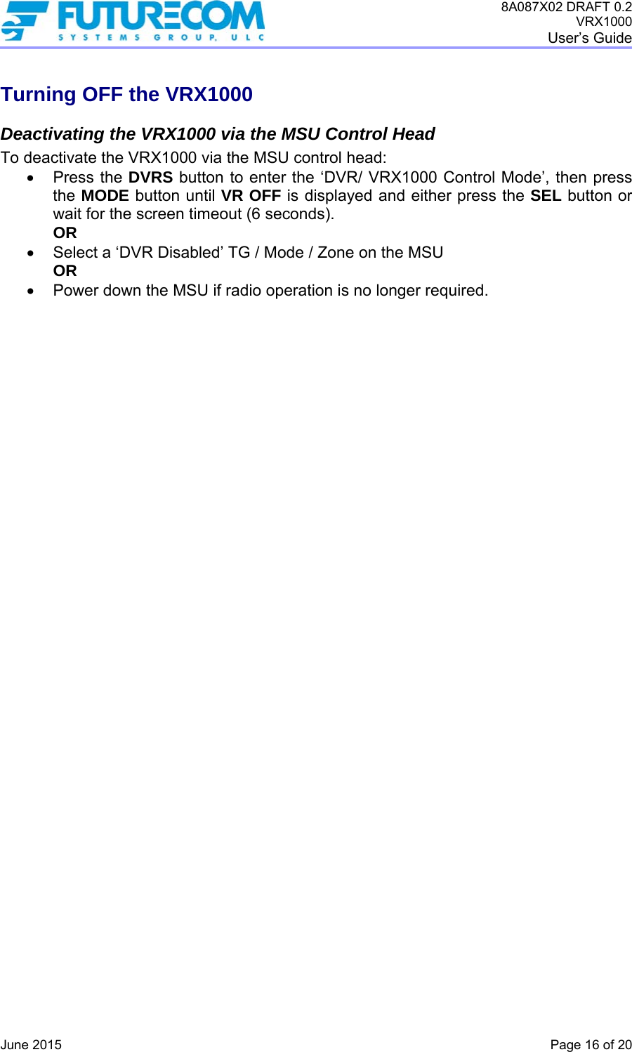 8A087X02 DRAFT 0.2 VRX1000 User’s Guide   June 2015    Page 16 of 20 Turning OFF the VRX1000 Deactivating the VRX1000 via the MSU Control Head To deactivate the VRX1000 via the MSU control head:  Press the DVRS button to enter the ‘DVR/ VRX1000 Control Mode’, then press the MODE button until VR OFF is displayed and either press the SEL button or wait for the screen timeout (6 seconds). OR   Select a ‘DVR Disabled’ TG / Mode / Zone on the MSU OR   Power down the MSU if radio operation is no longer required.    