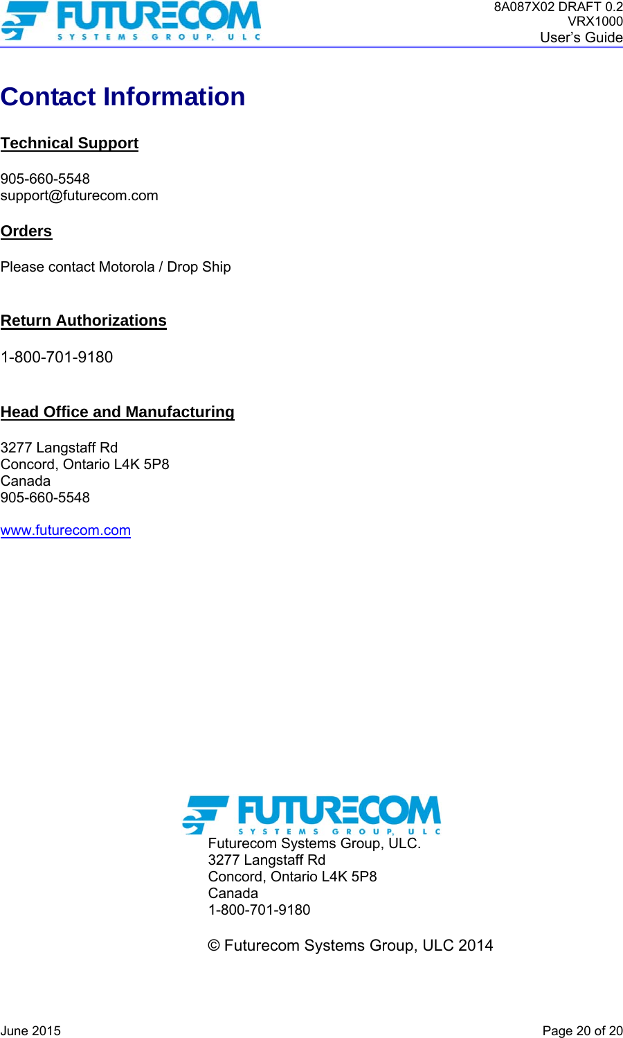 8A087X02 DRAFT 0.2 VRX1000 User’s Guide   June 2015    Page 20 of 20 Contact Information  Technical Support  905-660-5548 support@futurecom.com  Orders  Please contact Motorola / Drop Ship   Return Authorizations  1-800-701-9180   Head Office and Manufacturing  3277 Langstaff Rd Concord, Ontario L4K 5P8 Canada 905-660-5548  www.futurecom.com                Futurecom Systems Group, ULC. 3277 Langstaff Rd Concord, Ontario L4K 5P8 Canada 1-800-701-9180            © Futurecom Systems Group, ULC 2014  