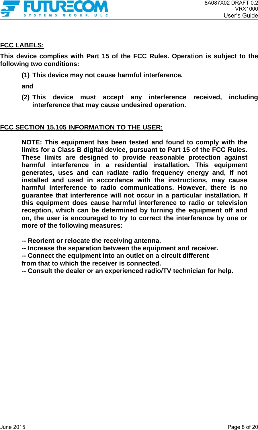 8A087X02 DRAFT 0.2 VRX1000 User’s Guide   June 2015    Page 8 of 20   FCC LABELS: This device complies with Part 15 of the FCC Rules. Operation is subject to the following two conditions: (1) This device may not cause harmful interference.  and (2) This device must accept any interference received, including interference that may cause undesired operation.   FCC SECTION 15.105 INFORMATION TO THE USER:  NOTE: This equipment has been tested and found to comply with the limits for a Class B digital device, pursuant to Part 15 of the FCC Rules. These limits are designed to provide reasonable protection against harmful interference in a residential installation. This equipment generates, uses and can radiate radio frequency energy and, if not installed and used in accordance with the instructions, may cause harmful interference to radio communications. However, there is no guarantee that interference will not occur in a particular installation. If this equipment does cause harmful interference to radio or television reception, which can be determined by turning the equipment off and on, the user is encouraged to try to correct the interference by one or more of the following measures:   -- Reorient or relocate the receiving antenna.   -- Increase the separation between the equipment and receiver.  -- Connect the equipment into an outlet on a circuit different  from that to which the receiver is connected.  -- Consult the dealer or an experienced radio/TV technician for help.  