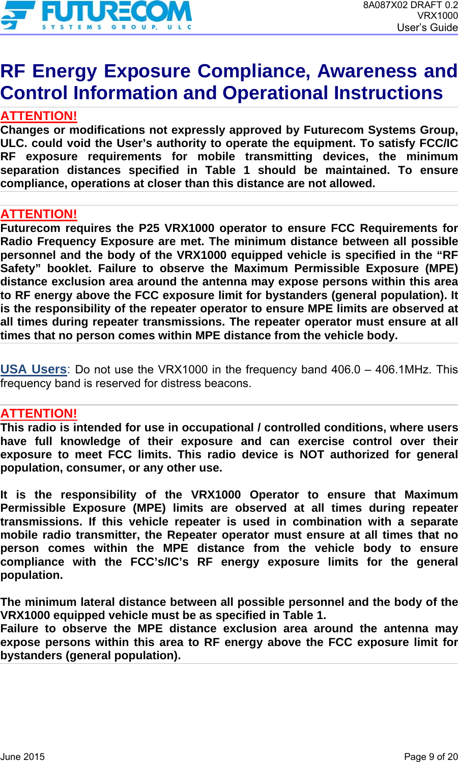 8A087X02 DRAFT 0.2 VRX1000 User’s Guide   June 2015    Page 9 of 20 RF Energy Exposure Compliance, Awareness and Control Information and Operational Instructions ATTENTION! Changes or modifications not expressly approved by Futurecom Systems Group, ULC. could void the User’s authority to operate the equipment. To satisfy FCC/IC RF exposure requirements for mobile transmitting devices, the minimum separation distances specified in Table 1 should be maintained. To ensure compliance, operations at closer than this distance are not allowed.   ATTENTION! Futurecom requires the P25 VRX1000 operator to ensure FCC Requirements for Radio Frequency Exposure are met. The minimum distance between all possible personnel and the body of the VRX1000 equipped vehicle is specified in the “RF Safety” booklet. Failure to observe the Maximum Permissible Exposure (MPE) distance exclusion area around the antenna may expose persons within this area to RF energy above the FCC exposure limit for bystanders (general population). It is the responsibility of the repeater operator to ensure MPE limits are observed at all times during repeater transmissions. The repeater operator must ensure at all times that no person comes within MPE distance from the vehicle body.  USA Users: Do not use the VRX1000 in the frequency band 406.0 – 406.1MHz. This frequency band is reserved for distress beacons.  ATTENTION! This radio is intended for use in occupational / controlled conditions, where users have full knowledge of their exposure and can exercise control over their exposure to meet FCC limits. This radio device is NOT authorized for general population, consumer, or any other use.  It is the responsibility of the VRX1000 Operator to ensure that Maximum Permissible Exposure (MPE) limits are observed at all times during repeater transmissions. If this vehicle repeater is used in combination with a separate mobile radio transmitter, the Repeater operator must ensure at all times that no person comes within the MPE distance from the vehicle body to ensure compliance with the FCC’s/IC’s RF energy exposure limits for the general population.   The minimum lateral distance between all possible personnel and the body of the VRX1000 equipped vehicle must be as specified in Table 1. Failure to observe the MPE distance exclusion area around the antenna may expose persons within this area to RF energy above the FCC exposure limit for bystanders (general population).     