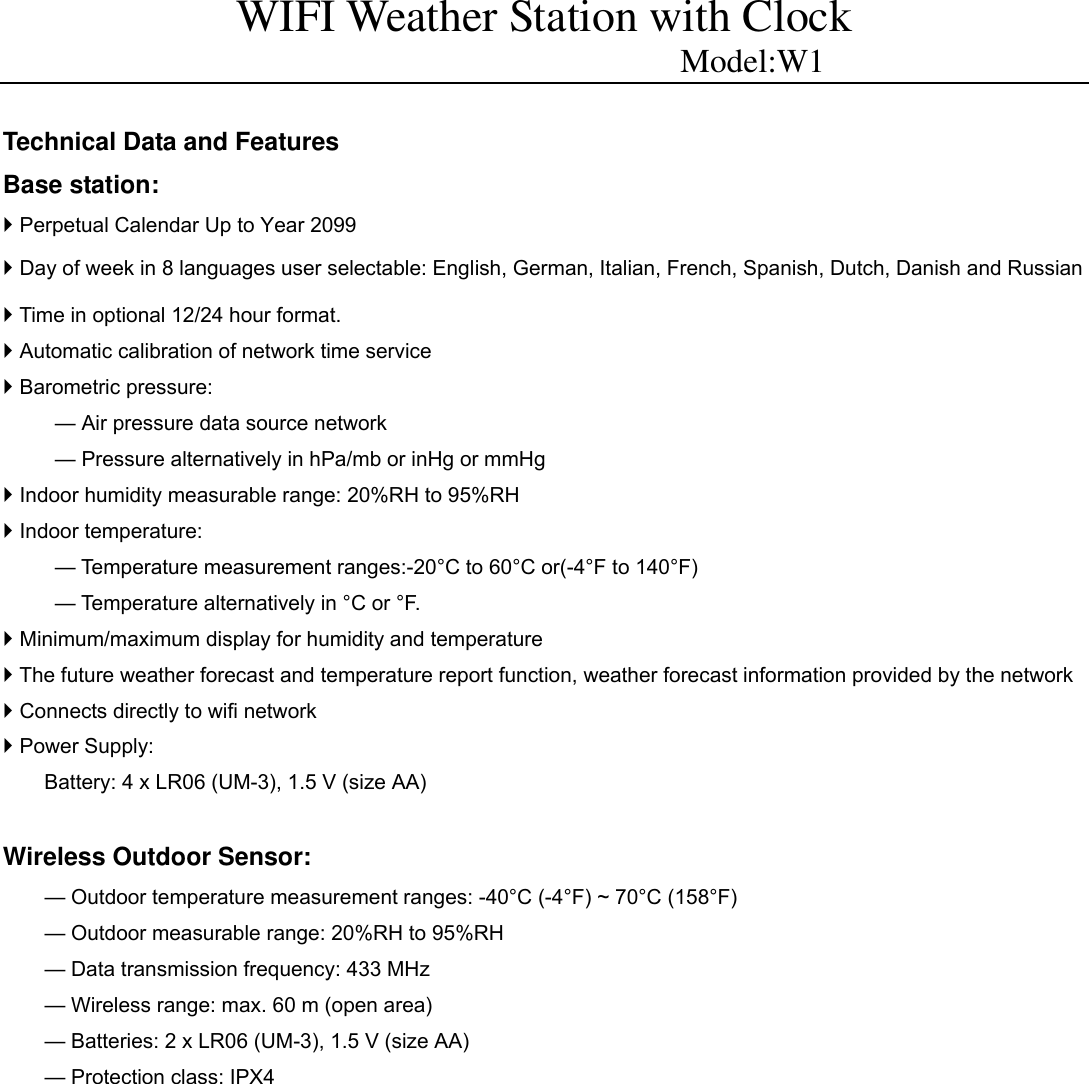 WIFI Weather Station with Clock                          Model:W1  Technical Data and Features Base station:  Perpetual Calendar Up to Year 2099  Day of week in 8 languages user selectable: English, German, Italian, French, Spanish, Dutch, Danish and Russian  Time in optional 12/24 hour format.  Automatic calibration of network time service  Barometric pressure:           &mdash; Air pressure data source network           &mdash; Pressure alternatively in hPa/mb or inHg or mmHg  Indoor humidity measurable range: 20%RH to 95%RH  Indoor temperature:   &mdash; Temperature measurement ranges:-20&deg;C to 60&deg;C or(-4&deg;F to 140&deg;F) &mdash; Temperature alternatively in &deg;C or &deg;F.  Minimum/maximum display for humidity and temperature  The future weather forecast and temperature report function, weather forecast information provided by the network  Connects directly to wifi network  Power Supply:   Battery: 4 x LR06 (UM-3), 1.5 V (size AA)  Wireless Outdoor Sensor:   &mdash; Outdoor temperature measurement ranges: -40&deg;C (-4&deg;F) ~ 70&deg;C (158&deg;F) &mdash; Outdoor measurable range: 20%RH to 95%RH &mdash; Data transmission frequency: 433 MHz &mdash; Wireless range: max. 60 m (open area) &mdash; Batteries: 2 x LR06 (UM-3), 1.5 V (size AA) &mdash; Protection class: IPX4              