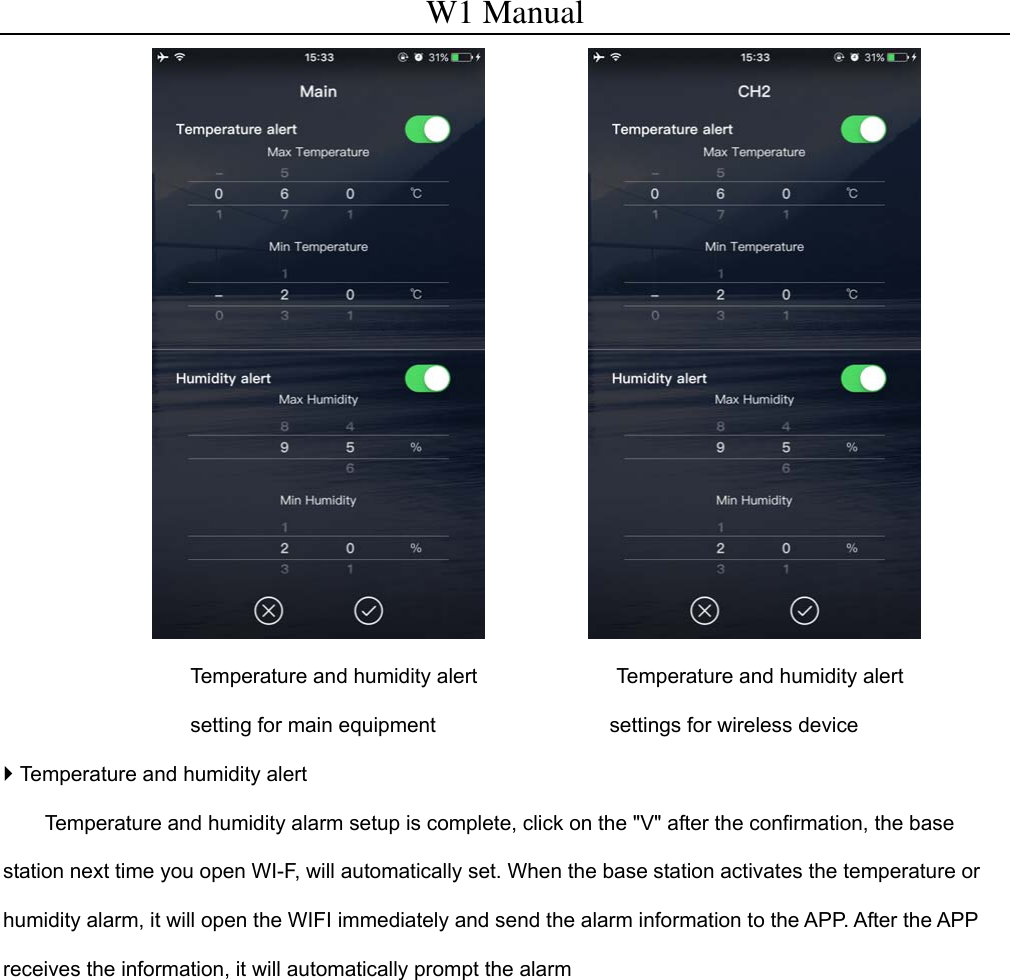 W1 Manual                    Temperature and humidity alert setting for main equipment      Temperature and humidity alert settings for wireless device  Temperature and humidity alert   Temperature and humidity alarm setup is complete, click on the "V" after the confirmation, the base station next time you open WI-F, will automatically set. When the base station activates the temperature or humidity alarm, it will open the WIFI immediately and send the alarm information to the APP. After the APP receives the information, it will automatically prompt the alarm             