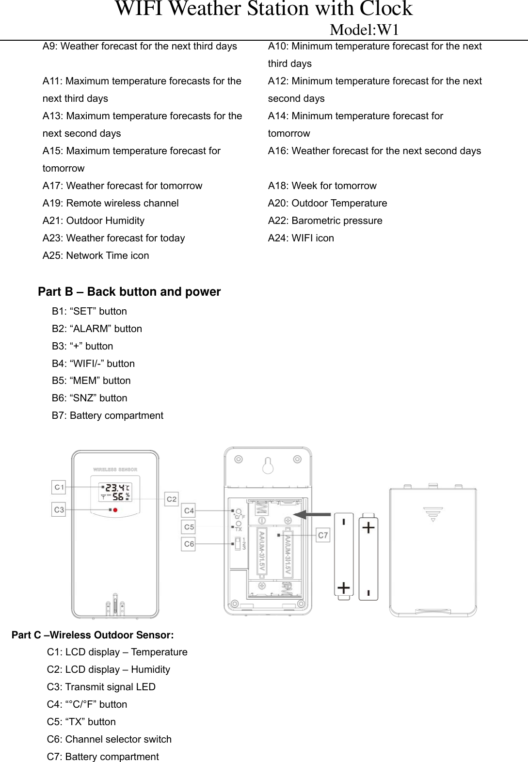 WIFI Weather Station with Clock                          Model:W1 A9: Weather forecast for the next third days  A10: Minimum temperature forecast for the next third days A11: Maximum temperature forecasts for the next third days A12: Minimum temperature forecast for the next second days A13: Maximum temperature forecasts for the next second days A14: Minimum temperature forecast for tomorrow A15: Maximum temperature forecast for tomorrow A16: Weather forecast for the next second daysA17: Weather forecast for tomorrow  A18: Week for tomorrow A19: Remote wireless channel  A20: Outdoor Temperature A21: Outdoor Humidity  A22: Barometric pressure A23: Weather forecast for today  A24: WIFI icon A25: Network Time icon    Part B &ndash; Back button and power   B1: &ldquo;SET&rdquo; button                  B2: &ldquo;ALARM&rdquo; button                           B3: &ldquo;+&rdquo; button                             B4: &ldquo;WIFI/-&rdquo; button B5: &ldquo;MEM&rdquo; button B6: &ldquo;SNZ&rdquo; button B7: Battery compartment     Part C &ndash;Wireless Outdoor Sensor:          C1: LCD display &ndash; Temperature            C2: LCD display &ndash; Humidity           C3: Transmit signal LED          C4: &ldquo;&deg;C/&deg;F&rdquo; button          C5: &ldquo;TX&rdquo; button          C6: Channel selector switch          C7: Battery compartment 