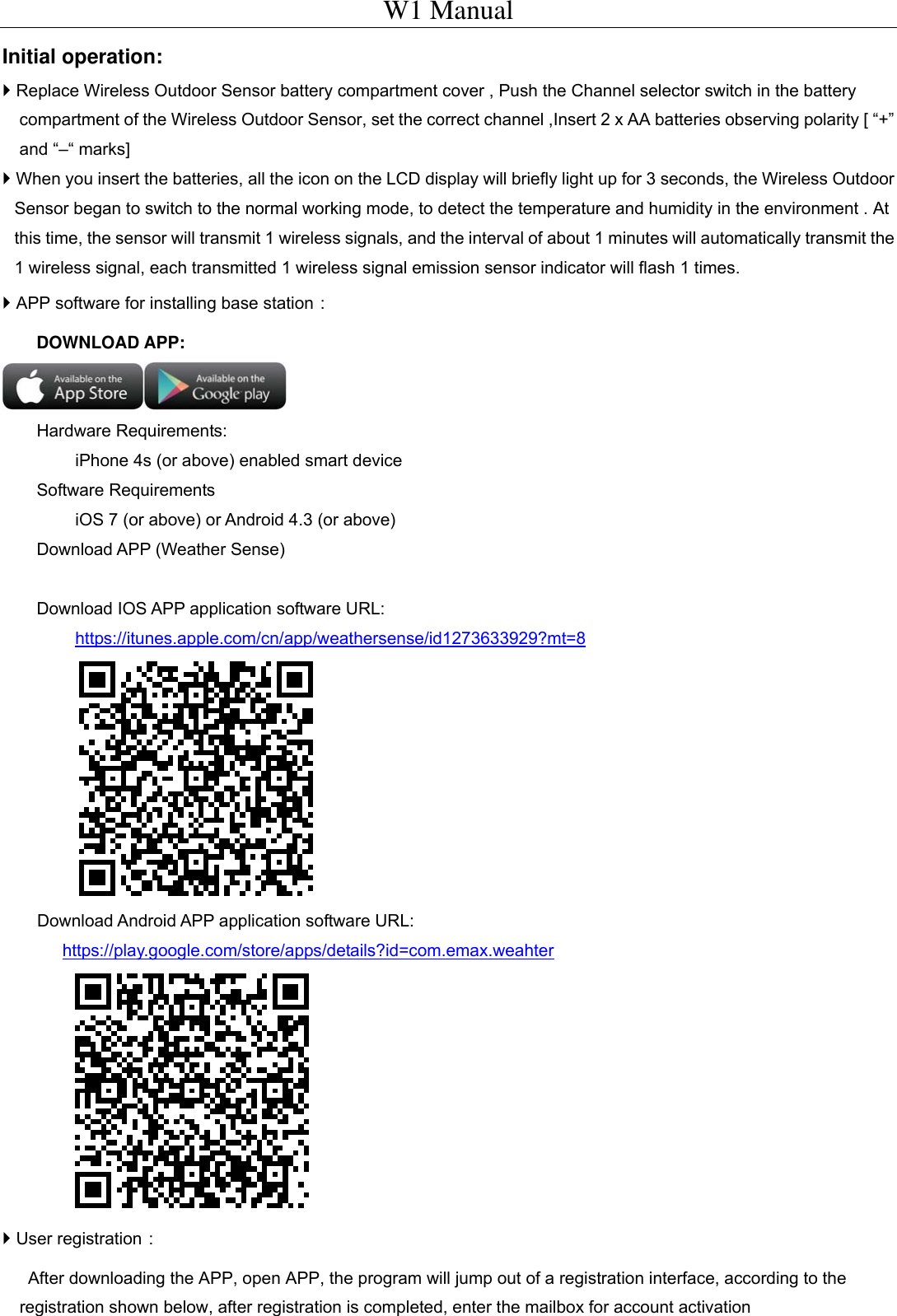 W1 Manual Initial operation:  Replace Wireless Outdoor Sensor battery compartment cover ,Push the Channel selector switch in the battery compartment of the Wireless Outdoor Sensor, set the correct channel ,Insert 2 x AA batteries observing polarity [ &ldquo;+&rdquo; and &ldquo;&ndash;&ldquo; marks]    When you insert the batteries, all the icon on the LCD display will briefly light up for 3 seconds, the Wireless Outdoor Sensor began to switch to the normal working mode, to detect the temperature and humidity in the environment .At this time, the sensor will transmit 1 wireless signals, and the interval of about 1 minutes will automatically transmit the 1 wireless signal, each transmitted 1 wireless signal emission sensor indicator will flash 1 times.  APP software for installing base station：     DOWNLOAD APP:     Hardware Requirements: iPhone 4s (or above) enabled smart device Software Requirements iOS 7 (or above) or Android 4.3 (or above) Download APP (Weather Sense)  Download IOS APP application software URL:   https://itunes.apple.com/cn/app/weathersense/id1273633929?mt=8  Download Android APP application software URL:   https://play.google.com/store/apps/details?id=com.emax.weahter   User registration：        After downloading the APP, open APP, the program will jump out of a registration interface, according to the registration shown below, after registration is completed, enter the mailbox for account activation 