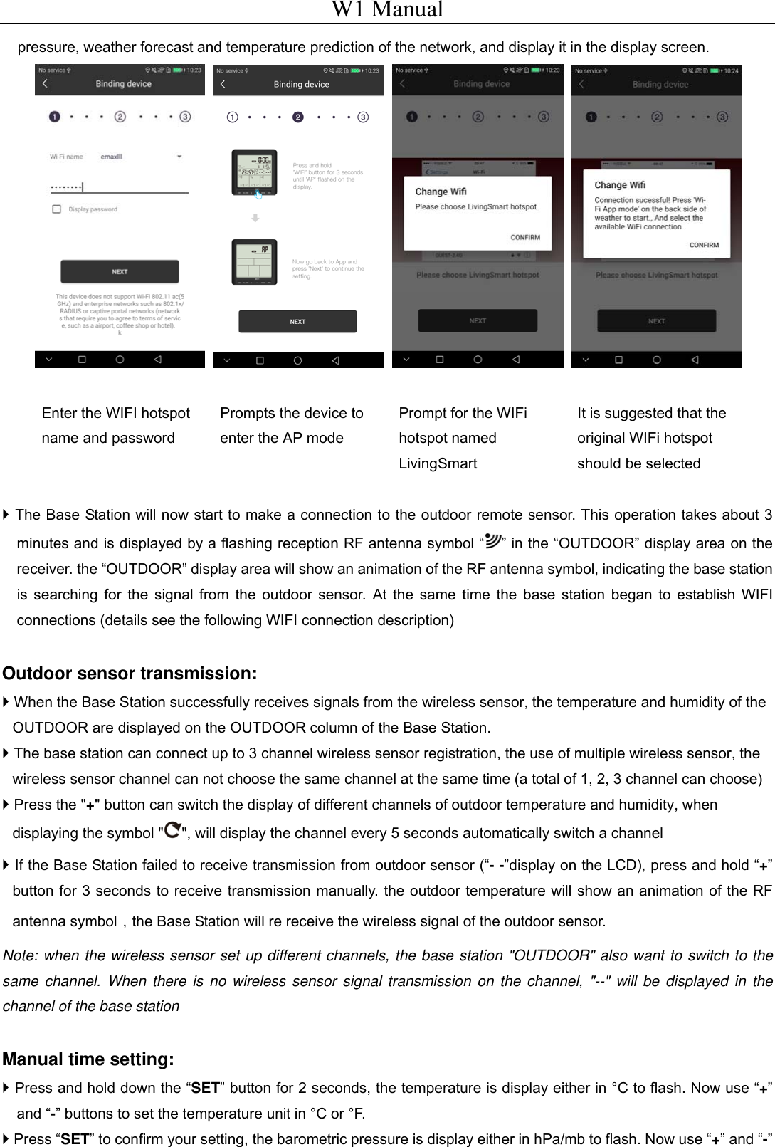 W1 Manual pressure, weather forecast and temperature prediction of the network, and display it in the display screen.     Enter the WIFI hotspot name and password Prompts the device to enter the AP mode Prompt for the WIFi hotspot named LivingSmart It is suggested that the original WIFi hotspot should be selected   The Base Station will now start to make a connection to the outdoor remote sensor. This operation takes about 3 minutes and is displayed by a flashing reception RF antenna symbol &ldquo; &rdquo; in the &ldquo;OUTDOOR&rdquo; display area on the receiver. the &ldquo;OUTDOOR&rdquo; display area will show an animation of the RF antenna symbol, indicating the base station is searching for the signal from the outdoor sensor. At the same time the base station began to establish WIFI connections (details see the following WIFI connection description)  Outdoor sensor transmission:  When the Base Station successfully receives signals from the wireless sensor, the temperature and humidity of the OUTDOOR are displayed on the OUTDOOR column of the Base Station.    The base station can connect up to 3 channel wireless sensor registration, the use of multiple wireless sensor, the wireless sensor channel can not choose the same channel at the same time (a total of 1, 2, 3 channel can choose)  Press the "+" button can switch the display of different channels of outdoor temperature and humidity, when displaying the symbol " ", will display the channel every 5 seconds automatically switch a channel  If the Base Station failed to receive transmission from outdoor sensor (&ldquo;- -&rdquo;display on the LCD), press and hold &ldquo;+&rdquo; button for 3 seconds to receive transmission manually. the outdoor temperature will show an animation of the RF antenna symbol，the Base Station will re receive the wireless signal of the outdoor sensor. Note: when the wireless sensor set up different channels, the base station "OUTDOOR" also want to switch to the same channel. When there is no wireless sensor signal transmission on the channel, "--" will be displayed in the channel of the base station  Manual time setting:  Press and hold down the &ldquo;SET&rdquo; button for 2 seconds, the temperature is display either in &deg;C to flash. Now use &ldquo;+&rdquo; and &ldquo;-&rdquo; buttons to set the temperature unit in &deg;C or &deg;F.  Press &ldquo;SET&rdquo; to confirm your setting, the barometric pressure is display either in hPa/mb to flash. Now use &ldquo;+&rdquo; and &ldquo;-&rdquo; 