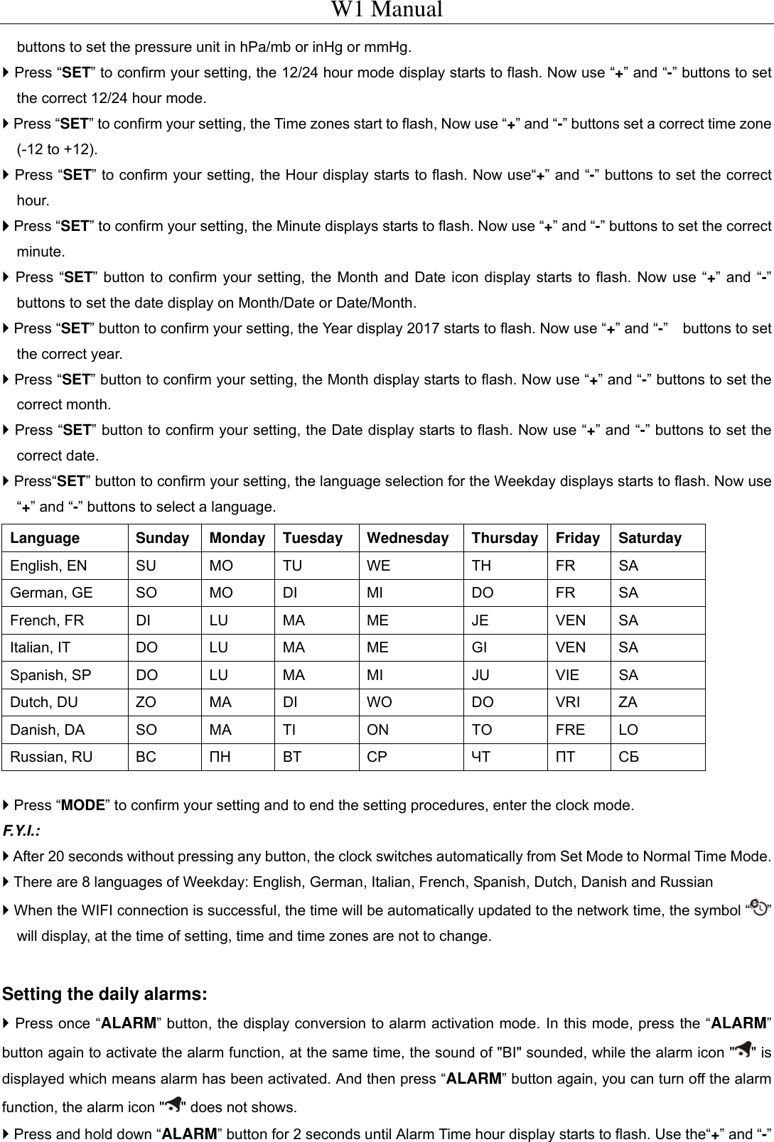 W1 Manual buttons to set the pressure unit in hPa/mb or inHg or mmHg.  Press &ldquo;SET&rdquo; to confirm your setting, the 12/24 hour mode display starts to flash. Now use &ldquo;+&rdquo; and &ldquo;-&rdquo; buttons to set the correct 12/24 hour mode.  Press &ldquo;SET&rdquo; to confirm your setting, the Time zones start to flash, Now use &ldquo;+&rdquo; and &ldquo;-&rdquo; buttons set a correct time zone (-12 to +12).  Press &ldquo;SET&rdquo; to confirm your setting, the Hour display starts to flash. Now use&ldquo;+&rdquo; and &ldquo;-&rdquo; buttons to set the correct hour.  Press &ldquo;SET&rdquo; to confirm your setting, the Minute displays starts to flash. Now use &ldquo;+&rdquo; and &ldquo;-&rdquo; buttons to set the correct minute.  Press &ldquo;SET&rdquo; button to confirm your setting, the Month and Date icon display starts to flash. Now use &ldquo;+&rdquo; and &ldquo;-&rdquo; buttons to set the date display on Month/Date or Date/Month.  Press &ldquo;SET&rdquo; button to confirm your setting, the Year display 2017 starts to flash. Now use &ldquo;+&rdquo; and &ldquo;-&rdquo;  buttons to set the correct year.  Press &ldquo;SET&rdquo; button to confirm your setting, the Month display starts to flash. Now use &ldquo;+&rdquo; and &ldquo;-&rdquo; buttons to set the correct month.  Press &ldquo;SET&rdquo; button to confirm your setting, the Date display starts to flash. Now use &ldquo;+&rdquo; and &ldquo;-&rdquo; buttons to set the correct date.  Press&ldquo;SET&rdquo; button to confirm your setting, the language selection for the Weekday displays starts to flash. Now use &ldquo;+&rdquo; and &ldquo;-&rdquo; buttons to select a language. Language   Sunday  Monday  Tuesday  Wednesday   Thursday  Friday  Saturday   English, EN SU MO TU WE  TH FR SA German, GE  SO  MO  DI  MI  DO  FR  SA French, FR  DI  LU  MA  ME  JE  VEN  SA Italian, IT  DO  LU  MA  ME  GI  VEN  SA Spanish, SP  DO  LU  MA  MI  JU  VIE  SA Dutch, DU  ZO  MA  DI  WO  DO  VRI  ZA Danish, DA  SO  MA  TI  ON  TO  FRE  LO Russian, RU  BC  ПН BT  CP  ЧТ ПТ СБ   Press &ldquo;MODE&rdquo; to confirm your setting and to end the setting procedures, enter the clock mode. F.Y.I.:  After 20 seconds without pressing any button, the clock switches automatically from Set Mode to Normal Time Mode.  There are 8 languages of Weekday: English, German, Italian, French, Spanish, Dutch, Danish and Russian  When the WIFI connection is successful, the time will be automatically updated to the network time, the symbol &ldquo; &rdquo; will display, at the time of setting, time and time zones are not to change.  Setting the daily alarms:  Press once &ldquo;ALARM&rdquo; button, the display conversion to alarm activation mode. In this mode, press the &ldquo;ALARM&rdquo; button again to activate the alarm function, at the same time, the sound of "BI" sounded, while the alarm icon " " is displayed which means alarm has been activated. And then press &ldquo;ALARM&rdquo; button again, you can turn off the alarm function, the alarm icon " " does not shows.  Press and hold down &ldquo;ALARM&rdquo; button for 2 seconds until Alarm Time hour display starts to flash. Use the&ldquo;+&rdquo; and &ldquo;-&rdquo; 
