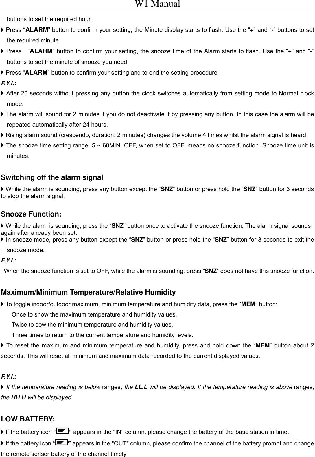 W1 Manual buttons to set the required hour.    Press &ldquo;ALARM&rdquo; button to confirm your setting, the Minute display starts to flash. Use the &ldquo;+&rdquo; and &ldquo;-&rdquo; buttons to set the required minute.    Press  &ldquo;ALARM&rdquo; button to confirm your setting, the snooze time of the Alarm starts to flash. Use the &ldquo;+&rdquo; and &ldquo;-&rdquo; buttons to set the minute of snooze you need.  Press &ldquo;ALARM&rdquo; button to confirm your setting and to end the setting procedure F.Y.I.:   After 20 seconds without pressing any button the clock switches automatically from setting mode to Normal clock mode.  The alarm will sound for 2 minutes if you do not deactivate it by pressing any button. In this case the alarm will be repeated automatically after 24 hours.  Rising alarm sound (crescendo, duration: 2 minutes) changes the volume 4 times whilst the alarm signal is heard.  The snooze time setting range: 5 ~ 60MIN, OFF, when set to OFF, means no snooze function. Snooze time unit is minutes.  Switching off the alarm signal  While the alarm is sounding, press any button except the &ldquo;SNZ&rdquo; button or press hold the &ldquo;SNZ&rdquo; button for 3 seconds to stop the alarm signal.    Snooze Function:  While the alarm is sounding, press the &ldquo;SNZ&rdquo; button once to activate the snooze function. The alarm signal sounds again after already been set.  In snooze mode, press any button except the &ldquo;SNZ&rdquo; button or press hold the &ldquo;SNZ&rdquo; button for 3 seconds to exit the snooze mode. F.Y.I.:   When the snooze function is set to OFF, while the alarm is sounding, press &ldquo;SNZ&rdquo; does not have this snooze function.  Maximum/Minimum Temperature/Relative Humidity    To toggle indoor/outdoor maximum, minimum temperature and humidity data, press the &ldquo;MEM&rdquo; button: Once to show the maximum temperature and humidity values. Twice to sow the minimum temperature and humidity values. Three times to return to the current temperature and humidity levels.  To reset the maximum and minimum temperature and humidity, press and hold down the &ldquo;MEM&rdquo; button about 2 seconds. This will reset all minimum and maximum data recorded to the current displayed values.  F.Y.I.:  If the temperature reading is below ranges, the LL.L will be displayed. If the temperature reading is above ranges, the HH.H will be displayed.     LOW BATTERY:  If the battery icon &ldquo; &rdquo; appears in the "IN" column, please change the battery of the base station in time.  If the battery icon &ldquo; &rdquo; appears in the "OUT" column, please confirm the channel of the battery prompt and change the remote sensor battery of the channel timely  