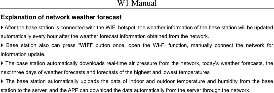 W1 Manual Explanation of network weather forecast  After the base station is connected with the WIFI hotspot, the weather information of the base station will be updated automatically every hour after the weather forecast information obtained from the network.  Base station also can press &ldquo;WIFI&rdquo; button once, open the WI-FI function, manually connect the network for information update.  The base station automatically downloads real-time air pressure from the network, today's weather forecasts, the next three days of weather forecasts and forecasts of the highest and lowest temperatures  The base station automatically uploads the data of indoor and outdoor temperature and humidity from the base station to the server, and the APP can download the data automatically from the server through the network.