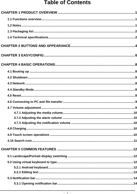  - 1 - Table of Contents CHAPTER 1 PRODUCT OVERVIEW ................................................................................ 1 1.1 Functions overview .............................................................................................................. 1 1.2 Notes ..................................................................................................................................... 1 1.3 Packaging list ....................................................................................................................... 2 1.4 Technical specifications ...................................................................................................... 2 CHAPTER 2 BUTTONS AND APPEARANCE................................................................... 4 CHAPTER 3 EASYCONFIG............................................................................................... 6 CHAPTER 4 BASIC OPERATIONS ................................................................................... 8 4.1 Booting up ............................................................................................................................ 8 4.2 Shutdown .............................................................................................................................. 8 4.3 Network ................................................................................................................................. 8 4.4 Standby Mode ....................................................................................................................... 8 4.5 Reset ...................................................................................................................................... 8 4.6 Connecting to PC and file transfer ..................................................................................... 9 4.7 Volume adjustment .............................................................................................................. 9 4.7.1 Adjusting the media volume................................................................................... 10 4.7.2 Adjusting the alarm volume ................................................................................... 10 4.7.3 Adjusting the notification volume ......................................................................... 10 4.8 Charging .............................................................................................................................. 10 4.9 Touch screen operations .................................................................................................. 10 4.10 Search icon ....................................................................................................................... 11 CHAPTER 5 COMMON FEATURES ............................................................................... 12 5.1 Landscape/Portrait display switching ............................................................................. 12 5.2 Using virtual keyboard to type .......................................................................................... 12 5.2.1 Android keyboard .................................................................................................... 12 5.2.2 Editing text ............................................................................................................... 13 5.3 Notification bar ................................................................................................................... 14 5.3.1 Opening notification bar ......................................................................................... 14 