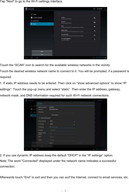  - 7 - Tap &quot;Next&quot; to go to the Wi-Fi settings interface.             Touch the “SCAN” icon to search for the available wireless networks in the vicinity. Touch the desired wireless network name to connect to it. You will be prompted, if a password is required.  1. If static IP address needs to be entered. Then click on “show advanced options” to show “IP settings”. Touch the pop-up menu and select “static”. Then enter the IP address, gateway, network mask, and DNS information required for such Wi-Fi network connections.          2. If you use dynamic IP address keep the default &quot;DHCP&quot; in the “IP settings” option. Note: The word &quot;Connected&quot; displayed under the network name indicates a successful connection.   Afterwards touch “End” to exit and then you can surf the Internet, connect to email services, etc.  