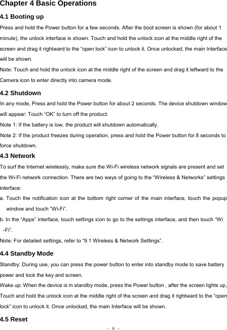  - 8 - Chapter 4 Basic Operations  4.1 Booting up Press and hold the Power button for a few seconds. After the boot screen is shown (for about 1 minute), the unlock interface is shown. Touch and hold the unlock icon at the middle right of the screen and drag it rightward to the “open lock” icon to unlock it. Once unlocked, the main Interface will be shown. Note: Touch and hold the unlock icon at the middle right of the screen and drag it leftward to the Camera icon to enter directly into camera mode. 4.2 Shutdown  In any mode, Press and hold the Power button for about 2 seconds. The device shutdown window will appear: Touch “OK” to turn off the product. Note 1: If the battery is low, the product will shutdown automatically. Note 2: If the product freezes during operation, press and hold the Power button for 8 seconds to force shutdown. 4.3 Network  To surf the Internet wirelessly, make sure the Wi-Fi wireless network signals are present and set the Wi-Fi network connection. There are two ways of going to the “Wireless &amp; Networks” settings interface: a. Touch the notification icon at the bottom right corner of the main interface, touch the popup window and touch “Wi-Fi”. b. In the “Apps” interface, touch settings icon to go to the settings interface, and then touch “Wi -Fi”.  Note: For detailed settings, refer to “9.1 Wireless &amp; Network Settings”.   4.4 Standby Mode  Standby: During use, you can press the power button to enter into standby mode to save battery power and lock the key and screen.   Wake up: When the device is in standby mode, press the Power button , after the screen lights up, Touch and hold the unlock icon at the middle right of the screen and drag it rightward to the “open lock” icon to unlock it. Once unlocked, the main Interface will be shown. 4.5 Reset  