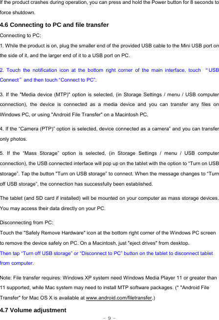  - 9 - If the product crashes during operation, you can press and hold the Power button for 8 seconds to force shutdown. 4.6 Connecting to PC and file transfer  Connecting to PC:     1. While the product is on, plug the smaller end of the provided USB cable to the Mini USB port on the side of it, and the larger end of it to a USB port on PC.    2. Touch the notification icon at the bottom right corner of the main interface, touch “USB Connect”and then touch “Connect to PC”.    3. If the &quot;Media device (MTP)&quot; option is selected, (in Storage Settings / menu / USB computer connection), the device is connected as a media device and you can transfer any files on Windows PC, or using &quot;Android File Transfer&quot; on a Macintosh PC.    4. If the “Camera (PTP)” option is selected, device connected as a camera” and you can transfer only photos.    5. If the “Mass Storage” option is selected, (in Storage Settings / menu / USB computer connection), the USB connected interface will pop up on the tablet with the option to “Turn on USB storage”. Tap the button &quot;Turn on USB storage” to connect. When the message changes to “Turn off USB storage”, the connection has successfully been established.  The tablet (and SD card if installed) will be mounted on your computer as mass storage devices. You may access their data directly on your PC.    Disconnecting from PC: Touch the &quot;Safely Remove Hardware&quot; icon at the bottom right corner of the Windows PC screen to remove the device safely on PC. On a Macintosh, just &quot;eject drives&quot; from desktop. Then tap “Turn off USB storage” or “Disconnect to PC” button on the tablet to disconnect tablet from computer.    Note: File transfer requires: Windows XP system need Windows Media Player 11 or greater than 11 supported, while Mac system may need to install MTP software packages. (* &quot;Android File Transfer&quot; for Mac OS X is available at www.android.com/filetransfer.) 4.7 Volume adjustment  