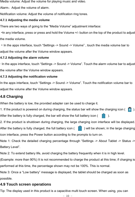  - 10 - Media volume: Adjust the volume for playing music and video. Alarm：Adjust the volume of alarm. Notification volume: Adjust the volume of notification ring tones.  4.7.1 Adjusting the media volume  There are two ways of going to the “Media Volume” adjustment interface: ·In any interface, press or press and hold the Volume +/- button on the top of the product to adjust the media volume. ·In the apps interface, touch “Settings -&gt; Sound -&gt; Volume” , touch the media volume bar to adjust the volume after the Volume window appears.   4.7.2 Adjusting the alarm volume   · In the apps interface, touch “Settings -&gt; Sound -&gt; Volume”. Touch the alarm volume bar to adjust the volume after the Volume window appears. 4.7.3 Adjusting the notification volume  In the apps interface, touch “Settings -&gt; Sound -&gt; Volume”. Touch the notification volume bar to adjust the volume after the Volume window appears.     4.8 Charging When the battery is low, the provided adapter can be used to charge it.  1. If the product is powered on during charging, the status bar will show the charging icon (          ). After the battery is fully charged, the bar will show the full battery icon (          ). 2. If the product is shutdown during charging, the large charging icon interface will be displayed. After the battery is fully charged, the full battery icon (            ) will be shown; in the large charging icon interface, press the Power button according to the prompts to turn on.     Note 1: Check the detailed charging percentage through “Settings -&gt; About Tablet -&gt; Status -&gt; Battery Level”. Note 2: To extend battery life, avoid charging the battery frequently when it is in high level. (Example: more than 90%) It is not recommended to charge the product at this time; if charging is performed at this time, the percentage shown may not be 100%. This is normal. Note 3: Once a “Low battery” message is displayed, the tablet should be charged as soon as possible.  4.9 Touch screen operations   Tip: The display used in this product is a capacitive multi touch screen. When using, you can 