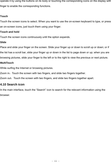  - 11 - operate it by using the buttons on its body or touching the corresponding icons on the display with finger to enable the corresponding functions.   Touch  Touch the screen icons to select. When you want to use the on-screen keyboard to type, or press an on-screen icons, just touch them using your finger.   Touch and hold   Touch the screen icons continuously until the option expands.  Slide   Place and slide your finger on the screen. Slide your finger up or down to scroll up or down; or if the list has a scroll bar, slide your finger up or down in the list to page down or up; when you are browsing pictures, slide your finger to the left or to the right to view the previous or next picture.   MultiTouch While surfing the Internet or browsing pictures. Zoom in：Touch the screen with two fingers, and slide two fingers together. Zoom out：Touch the screen with two fingers, and slide two fingers together apart. 4.10 Search icon   In the main interface, touch the “Search” icon to search for the relevant information using the browser.  