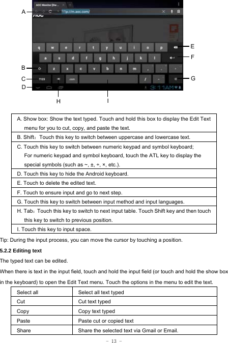  - 13 -              A. Show box: Show the text typed. Touch and hold this box to display the Edit Text menu for you to cut, copy, and paste the text.   B. Shift：Touch this key to switch between uppercase and lowercase text. C. Touch this key to switch between numeric keypad and symbol keyboard; For numeric keypad and symbol keyboard, touch the ATL key to display the special symbols (such as ~, ±, ÷, ×, etc.). D. Touch this key to hide the Android keyboard. E. Touch to delete the edited text. F. Touch to ensure input and go to next step. G. Touch this key to switch between input method and input languages. H. Tab：Touch this key to switch to next input table. Touch Shift key and then touch this key to switch to previous position. I. Touch this key to input space.   Tip: During the input process, you can move the cursor by touching a position.   5.2.2 Editing text   The typed text can be edited. When there is text in the input field, touch and hold the input field (or touch and hold the show box in the keyboard) to open the Edit Text menu. Touch the options in the menu to edit the text.   Select all   Select all text typed  Cut      Cut text typed  Copy   Copy text typed  Paste Paste cut or copied text  Share  Share the selected text via Gmail or Email. A B C  GEFI HD 