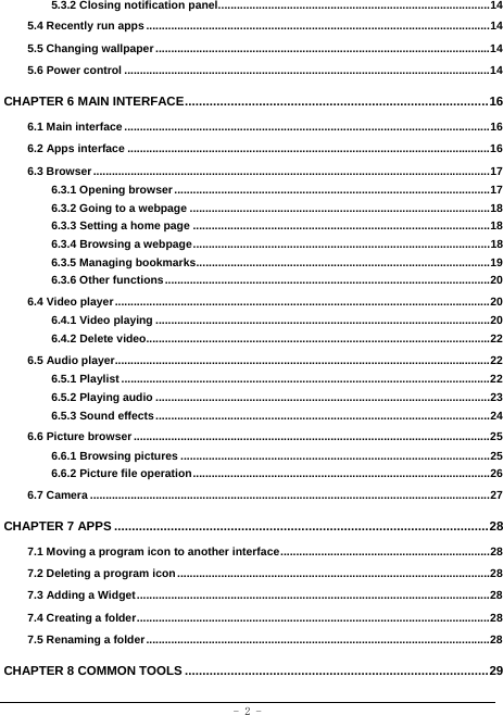  - 2 - 5.3.2 Closing notification panel ....................................................................................... 14 5.4 Recently run apps .............................................................................................................. 14 5.5 Changing wallpaper ........................................................................................................... 14 5.6 Power control ..................................................................................................................... 14 CHAPTER 6 MAIN INTERFACE ...................................................................................... 16 6.1 Main interface ..................................................................................................................... 16 6.2 Apps interface .................................................................................................................... 16 6.3 Browser ............................................................................................................................... 17 6.3.1 Opening browser ..................................................................................................... 17 6.3.2 Going to a webpage ................................................................................................ 18 6.3.3 Setting a home page ............................................................................................... 18 6.3.4 Browsing a webpage ............................................................................................... 18 6.3.5 Managing bookmarks .............................................................................................. 19 6.3.6 Other functions ........................................................................................................ 20 6.4 Video player ........................................................................................................................ 20 6.4.1 Video playing ........................................................................................................... 20 6.4.2 Delete video.............................................................................................................. 22 6.5 Audio player........................................................................................................................ 22 6.5.1 Playlist ...................................................................................................................... 22 6.5.2 Playing audio ........................................................................................................... 23 6.5.3 Sound effects ........................................................................................................... 24 6.6 Picture browser .................................................................................................................. 25 6.6.1 Browsing pictures ................................................................................................... 25 6.6.2 Picture file operation ............................................................................................... 26 6.7 Camera ................................................................................................................................ 27 CHAPTER 7 APPS .......................................................................................................... 28 7.1 Moving a program icon to another interface ................................................................... 28 7.2 Deleting a program icon .................................................................................................... 28  7.3 Adding a Widget ................................................................................................................. 28 7.4 Creating a folder ................................................................................................................. 28 7.5 Renaming a folder .............................................................................................................. 28 CHAPTER 8 COMMON TOOLS ...................................................................................... 29 