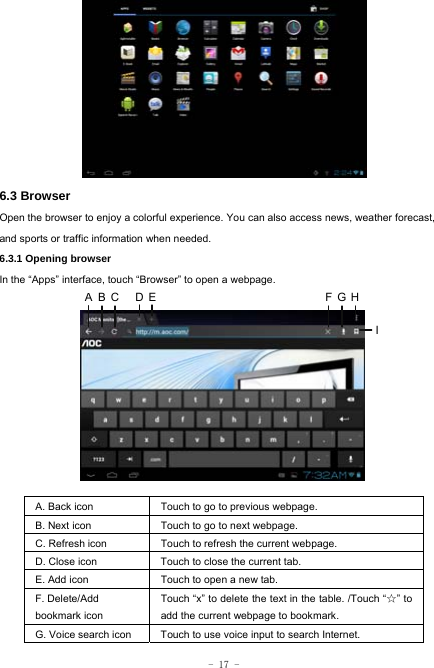  - 17 -        6.3 Browser  Open the browser to enjoy a colorful experience. You can also access news, weather forecast, and sports or traffic information when needed.  6.3.1 Opening browser  In the “Apps” interface, touch “Browser” to open a webpage.             A. Back icon Touch to go to previous webpage. B. Next icon Touch to go to next webpage.   C. Refresh icon Touch to refresh the current webpage. D. Close icon  Touch to close the current tab. E. Add icon    Touch to open a new tab.   F. Delete/Add   bookmark icon Touch “x” to delete the text in the table. /Touch “☆” to add the current webpage to bookmark. G. Voice search icon Touch to use voice input to search Internet.  ABC DE FGHI