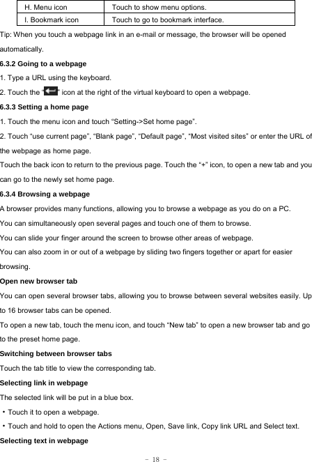  - 18 - H. Menu icon Touch to show menu options. I. Bookmark icon Touch to go to bookmark interface. Tip: When you touch a webpage link in an e-mail or message, the browser will be opened automatically.  6.3.2 Going to a webpage   1. Type a URL using the keyboard. 2. Touch the “ ” icon at the right of the virtual keyboard to open a webpage.   6.3.3 Setting a home page   1. Touch the menu icon and touch “Setting-&gt;Set home page”. 2. Touch “use current page”, “Blank page”, “Default page”, “Most visited sites” or enter the URL of the webpage as home page. Touch the back icon to return to the previous page. Touch the “+” icon, to open a new tab and you can go to the newly set home page.   6.3.4 Browsing a webpage   A browser provides many functions, allowing you to browse a webpage as you do on a PC. You can simultaneously open several pages and touch one of them to browse. You can slide your finger around the screen to browse other areas of webpage. You can also zoom in or out of a webpage by sliding two fingers together or apart for easier browsing. Open new browser tab    You can open several browser tabs, allowing you to browse between several websites easily. Up to 16 browser tabs can be opened. To open a new tab, touch the menu icon, and touch “New tab” to open a new browser tab and go to the preset home page. Switching between browser tabs Touch the tab title to view the corresponding tab. Selecting link in webpage   The selected link will be put in a blue box.     ·Touch it to open a webpage. ·Touch and hold to open the Actions menu, Open, Save link, Copy link URL and Select text. Selecting text in webpage 