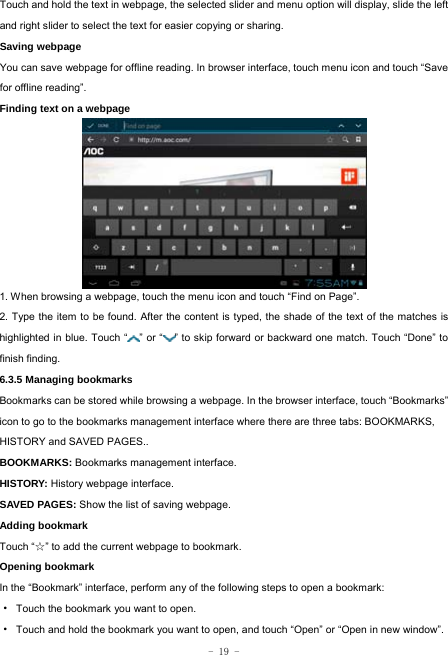  - 19 - Touch and hold the text in webpage, the selected slider and menu option will display, slide the left and right slider to select the text for easier copying or sharing. Saving webpage You can save webpage for offline reading. In browser interface, touch menu icon and touch “Save for offline reading”. Finding text on a webpage           1. When browsing a webpage, touch the menu icon and touch “Find on Page”.   2. Type the item to be found. After the content is typed, the shade of the text of the matches is highlighted in blue. Touch “ ” or “ ” to skip forward or backward one match. Touch “Done” to finish finding.  6.3.5 Managing bookmarks Bookmarks can be stored while browsing a webpage. In the browser interface, touch “Bookmarks” icon to go to the bookmarks management interface where there are three tabs: BOOKMARKS, HISTORY and SAVED PAGES..  BOOKMARKS: Bookmarks management interface. HISTORY: History webpage interface. SAVED PAGES: Show the list of saving webpage. Adding bookmark Touch “☆” to add the current webpage to bookmark. Opening bookmark   In the “Bookmark” interface, perform any of the following steps to open a bookmark: ·  Touch the bookmark you want to open. ·  Touch and hold the bookmark you want to open, and touch “Open” or “Open in new window”. 