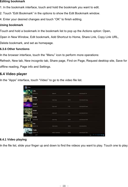  - 20 - Editing bookmark 1. In the bookmark interface, touch and hold the bookmark you want to edit. 2. Touch “Edit Bookmark” in the options to show the Edit Bookmark window. 4. Enter your desired changes and touch “OK” to finish editing. Using bookmark Touch and hold a bookmark in the bookmark list to pop up the Actions option: Open, Open in New Window, Edit bookmark, Add Shortcut to Home, Share Link, Copy Link URL, Delete bookmark, and set as homepage. 6.3.6 Other functions In the browser interface, touch the “Menu” icon to perform more operations:   Refresh, New tab, New incognito tab, Share page, Find on Page, Request desktop site, Save for offline reading, Page info and Settings.  6.4 Video player In the “Apps” interface, touch “Video” to go to the video file list.          6.4.1 Video playing  In the file list, slide your finger up and down to find the videos you want to play. Touch one to play.    