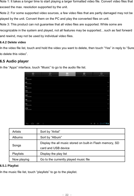  - 22 - Note 1: It takes a longer time to start playing a larger formatted video file. Convert video files that exceed the max. resolution supported by the unit. Note 2: For some supported video sources, a few video files that are partly damaged may not be played by the unit. Convert them on the PC and play the converted files on unit. Note 3: This product can not guarantee that all video files are supported. While some are recognizable in the system and played, not all features may be supported; , such as fast forward and rewind, may not be used by individual video files. 6.4.2 Delete video In the video file list, touch and hold the video you want to delete, then touch “Yes” in reply to “Sure to delete this video”. 6.5 Audio player In the “Apps” interface, touch “Music” to go to the audio file list.             Artists  Sort by “Artist” Albums Sort by “Album” Songs  Display the all music stored on built-in Flash memory, SD card and USB device Playlists  Display the play list Now playing  Go to the currently played music file 6.5.1 Playlist In the music file list, touch “playlists” to go to the playlist.      