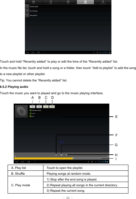  - 23 -             Touch and hold “Recently added” to play or edit the time of the “Recently added” list. In the music file list, touch and hold a song or a folder, then touch “Add to playlist” to add the song to a new playlist or other playlist.     Tip: You cannot delete the “Recently added” list. 6.5.2 Playing audio Touch the music you want to played and go to the music playing interface.             A. Play list  Touch to open the playlist. B. Shuffle  Playing songs at random mode. C. Play mode 1) Stop after the end song is played. 2) Repeat playing all songs in the current directory. 3) Repeat the current song. HCEFGA BI D